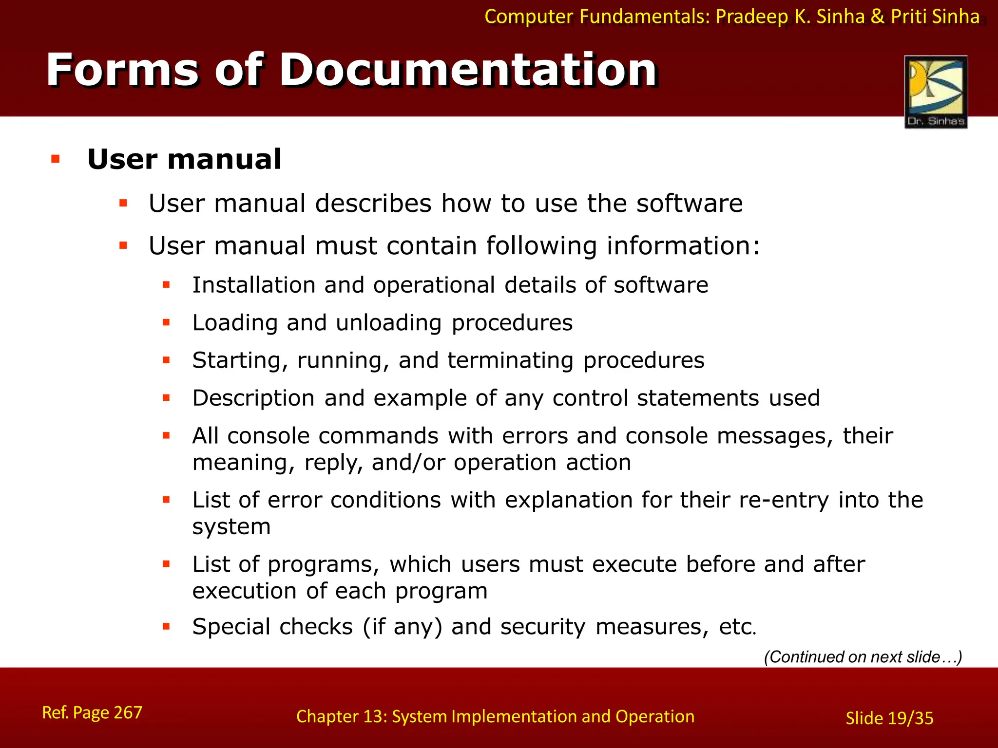 Computer Fundamentals: Pradeep K. Sinha & Priti Sinha
Forms of Documentation
Ref. Page 267 Chapter 13: System Implementation and Operation Slide 19/35
 User manual
 User manual describes how to use the software
 User manual must contain following information:
 Installation and operational details of software
 Loading and unloading procedures
 Starting, running, and terminating procedures
 Description and example of any control statements used
 All console commands with errors and console messages, their
meaning, reply, and/or operation action
 List of error conditions with explanation for their re-entry into the
system
 List of programs, which users must execute before and after
execution of each program
 Special checks (if any) and security measures, etc.
(Continued on next slide…)
 