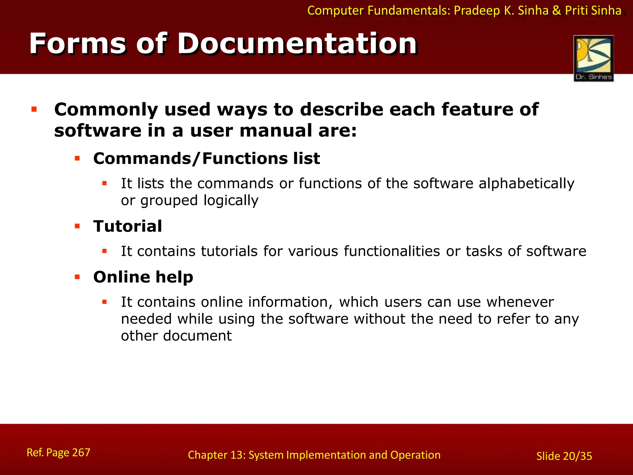 Computer Fundamentals: Pradeep K. Sinha & Priti Sinha
Forms of Documentation
Ref. Page 267 Chapter 13: System Implementation and Operation Slide 20/35
 Commonly used ways to describe each feature of
software in a user manual are:
 Commands/Functions list
 It lists the commands or functions of the software alphabetically
or grouped logically
 Tutorial
 It contains tutorials for various functionalities or tasks of software
 Online help
 It contains online information, which users can use whenever
needed while using the software without the need to refer to any
other document
 
