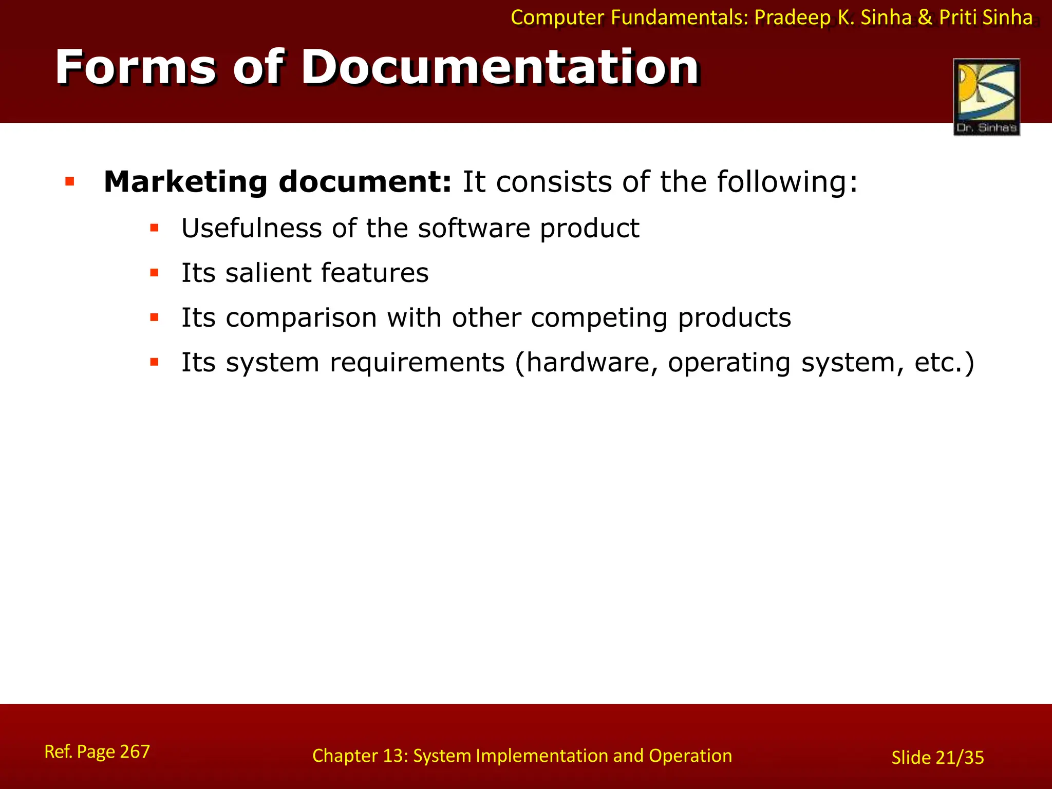 Computer Fundamentals: Pradeep K. Sinha & Priti Sinha
Forms of Documentation
Ref. Page 267 Chapter 13: System Implementation and Operation Slide 21/35
 Marketing document: It consists of the following:
 Usefulness of the software product
 Its salient features
 Its comparison with other competing products
 Its system requirements (hardware, operating system, etc.)
 