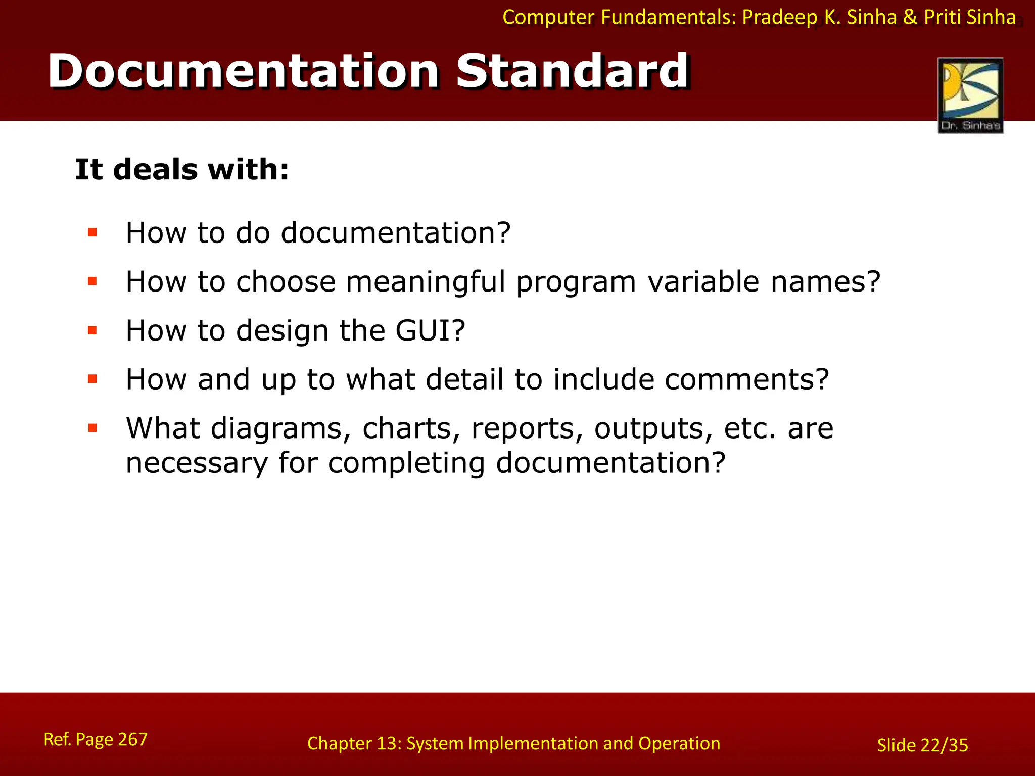 Computer Fundamentals: Pradeep K. Sinha & Priti Sinha
Documentation Standard
Ref. Page 267 Chapter 13: System Implementation and Operation Slide 22/35
It deals with:
 How to do documentation?
 How to choose meaningful program variable names?
 How to design the GUI?
 How and up to what detail to include comments?
 What diagrams, charts, reports, outputs, etc. are
necessary for completing documentation?
 