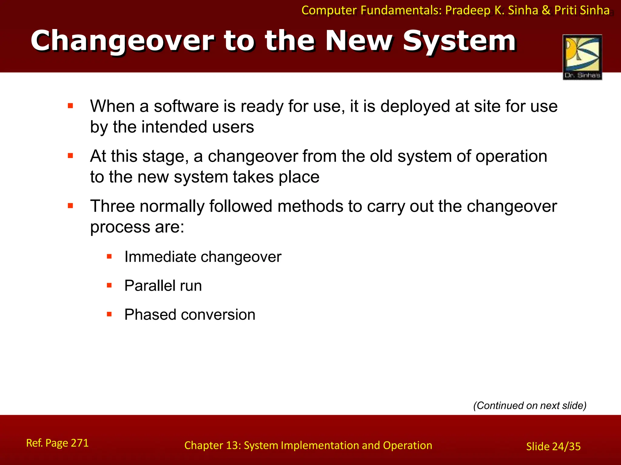 Computer Fundamentals: Pradeep K. Sinha & Priti Sinha
Changeover to the New System
Ref. Page 271 Chapter 13: System Implementation and Operation Slide 24/35
 When a software is ready for use, it is deployed at site for use
by the intended users
 At this stage, a changeover from the old system of operation
to the new system takes place
 Three normally followed methods to carry out the changeover
process are:
 Immediate changeover
 Parallel run
 Phased conversion
(Continued on next slide)
 