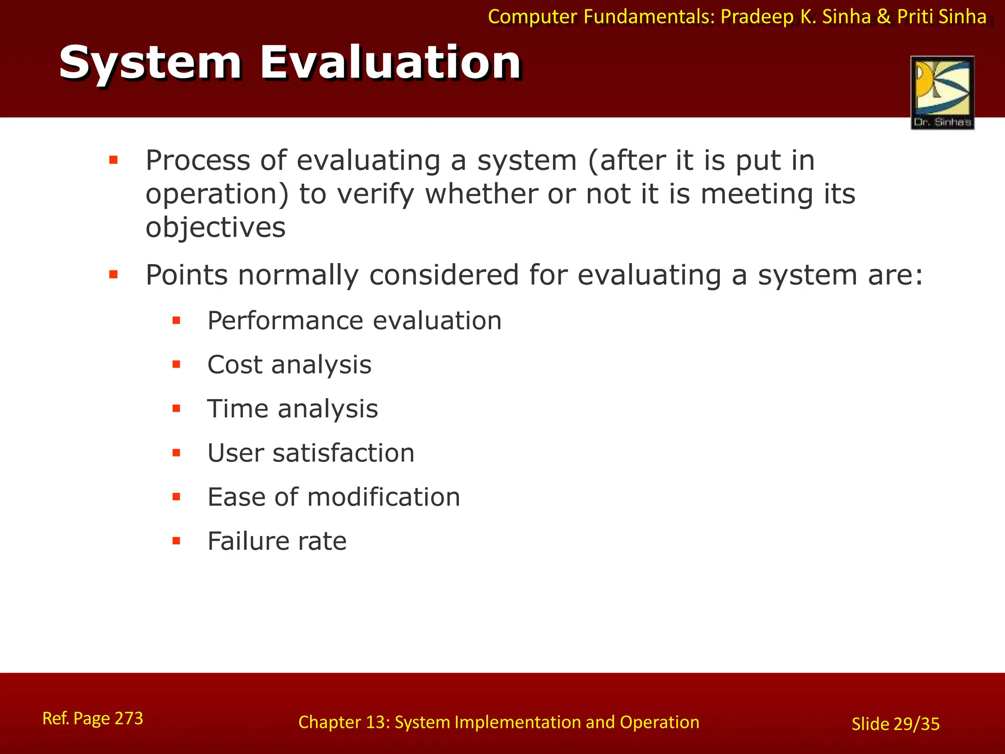 Computer Fundamentals: Pradeep K. Sinha & Priti Sinha
Slide 29/35
Chapter 13: System Implementation and Operation
System Evaluation
 Process of evaluating a system (after it is put in
operation) to verify whether or not it is meeting its
objectives
 Points normally considered for evaluating a system are:
 Performance evaluation
 Cost analysis
 Time analysis
 User satisfaction
 Ease of modification
 Failure rate
Ref. Page 273
 