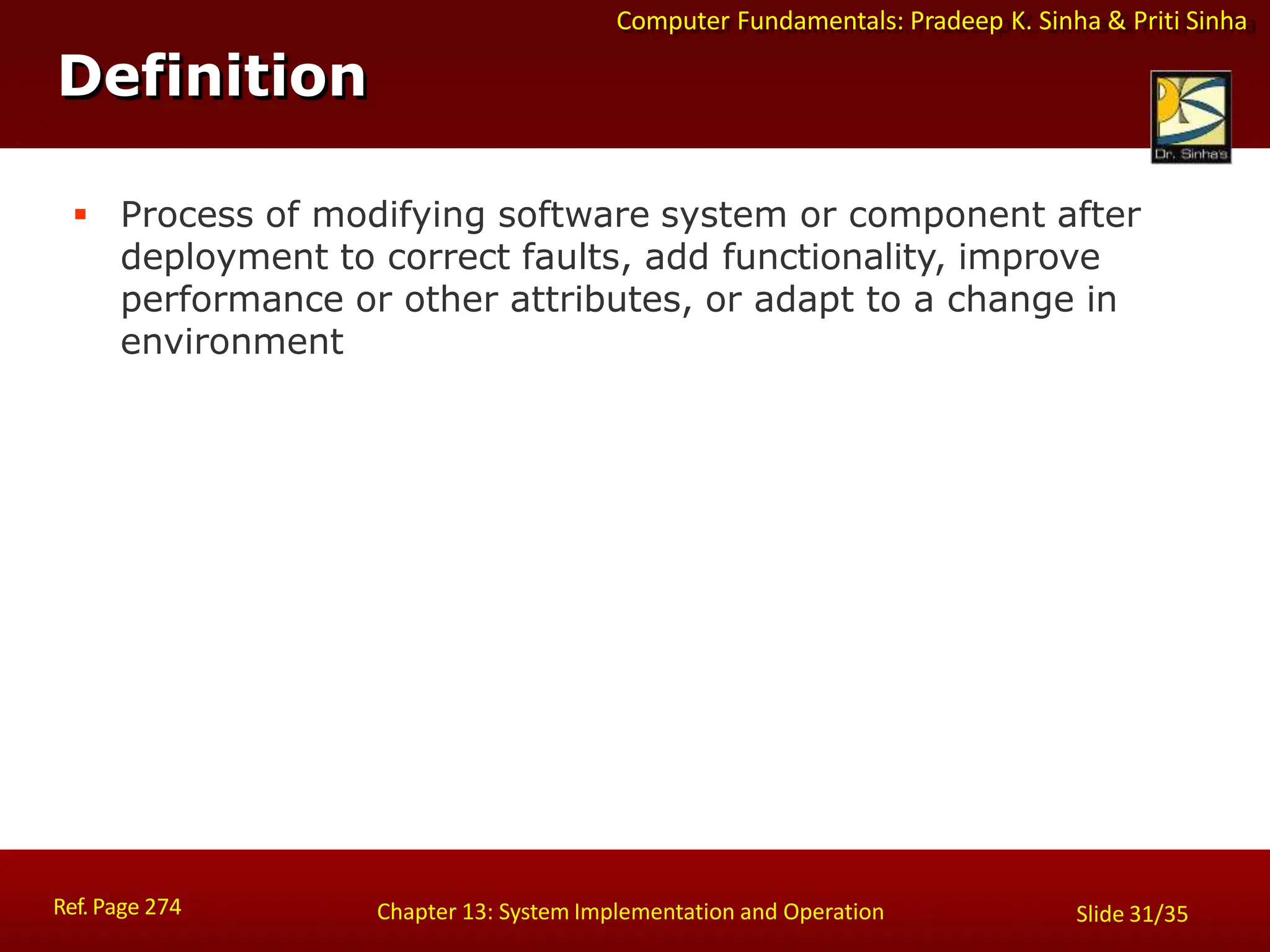 Computer Fundamentals: Pradeep K. Sinha & Priti Sinha
Definition
Ref. Page 274 Chapter 13: System Implementation and Operation Slide 31/35
 Process of modifying software system or component after
deployment to correct faults, add functionality, improve
performance or other attributes, or adapt to a change in
environment
 