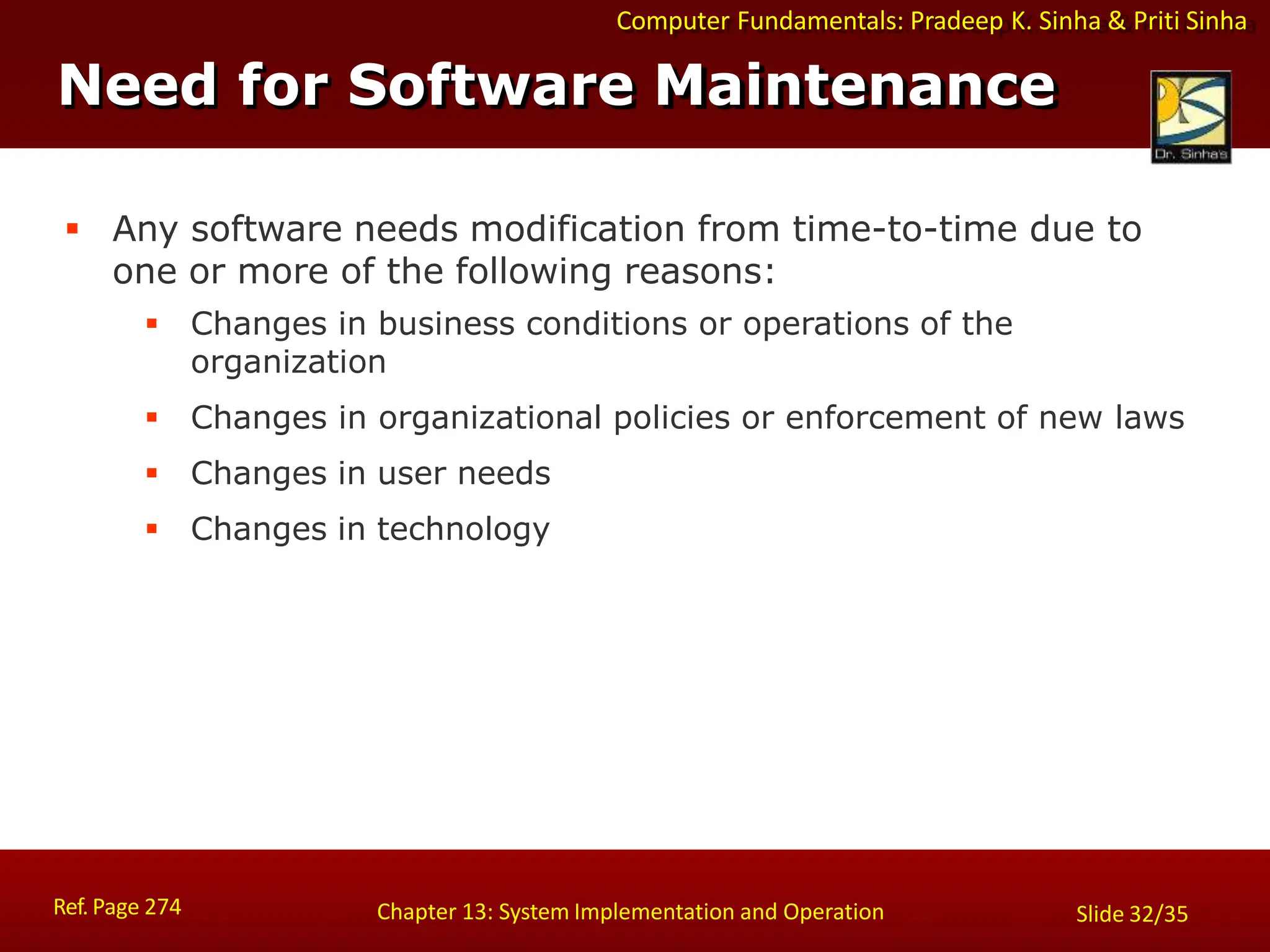 Computer Fundamentals: Pradeep K. Sinha & Priti Sinha
Need for Software Maintenance
Ref. Page 274 Chapter 13: System Implementation and Operation Slide 32/35
 Any software needs modification from time-to-time due to
one or more of the following reasons:
 Changes in business conditions or operations of the
organization
 Changes in organizational policies or enforcement of new laws
 Changes in user needs
 Changes in technology
 