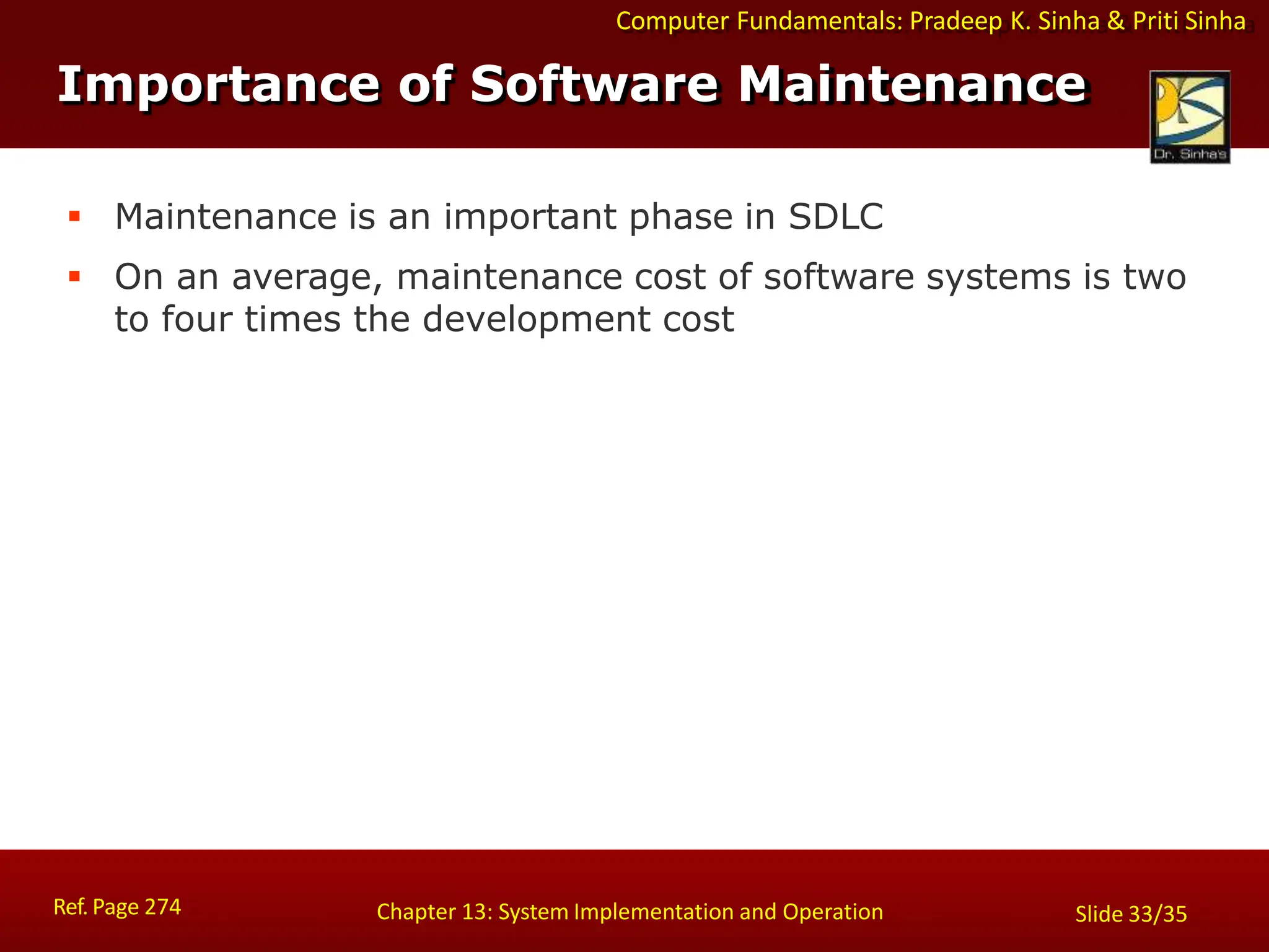 Computer Fundamentals: Pradeep K. Sinha & Priti Sinha
Importance of Software Maintenance
Ref. Page 274 Chapter 13: System Implementation and Operation Slide 33/35
 Maintenance is an important phase in SDLC
 On an average, maintenance cost of software systems is two
to four times the development cost
 