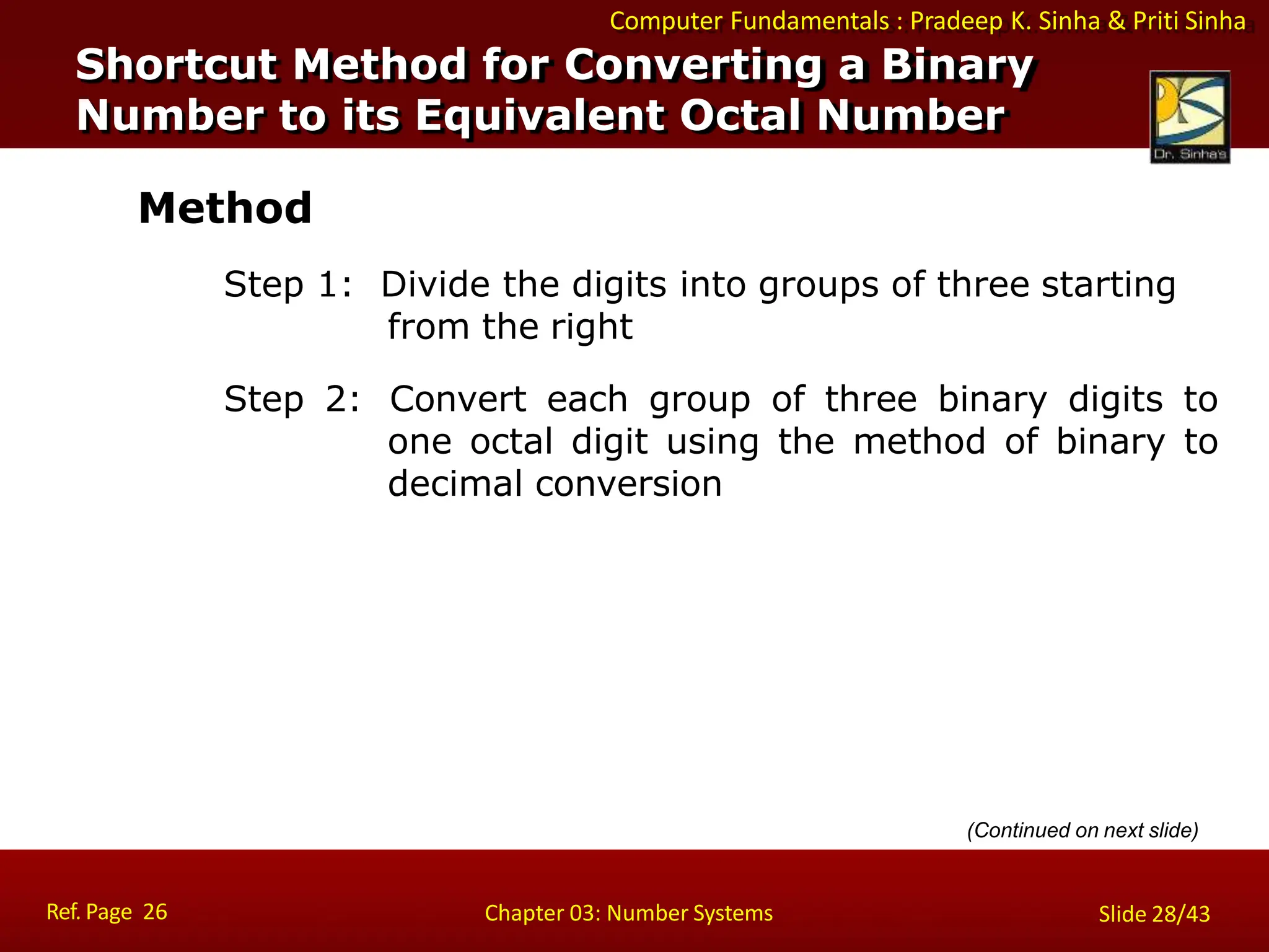 Computer Fundamentals : Pradeep K. Sinha & Priti Sinha
Method
Step 1: Divide the digits into groups of three starting
from the right
Step 2: Convert each group of three binary digits to
one octal digit using the method of binary to
decimal conversion
Shortcut Method for Converting a Binary
Number to its Equivalent Octal Number
Ref. Page 26 Chapter 03: Number Systems Slide 28/43
(Continued on next slide)
 