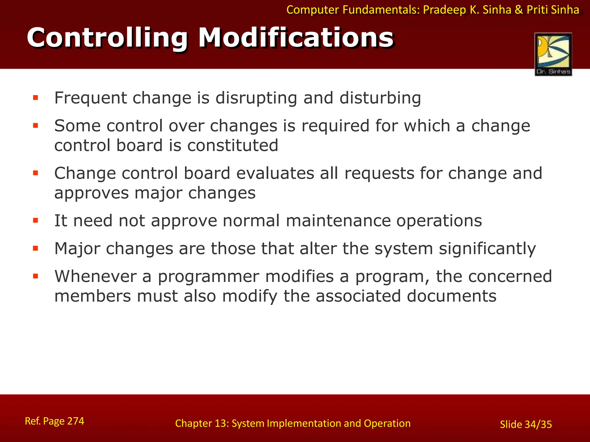 Computer Fundamentals: Pradeep K. Sinha & Priti Sinha
Controlling Modifications
Ref. Page 274 Chapter 13: System Implementation and Operation Slide 34/35
 Frequent change is disrupting and disturbing
 Some control over changes is required for which a change
control board is constituted
 Change control board evaluates all requests for change and
approves major changes
 It need not approve normal maintenance operations
 Major changes are those that alter the system significantly
 Whenever a programmer modifies a program, the concerned
members must also modify the associated documents
 