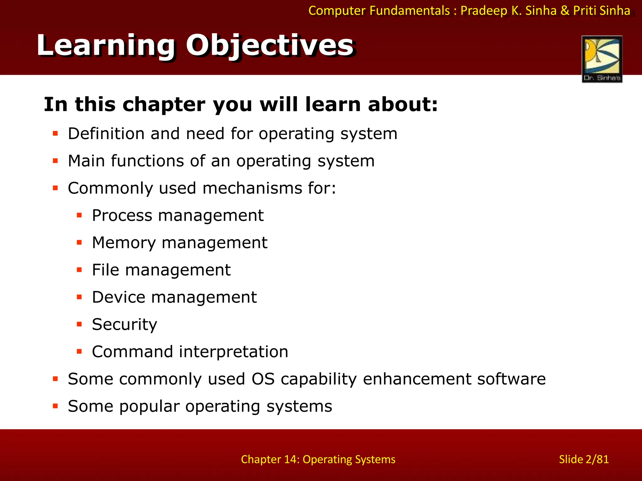 Computer Fundamentals : Pradeep K. Sinha & Priti Sinha
Slide 2/81
Chapter 14: Operating Systems
Learning Objectives
In this chapter you will learn about:
 Definition and need for operating system
 Main functions of an operating system
 Commonly used mechanisms for:
 Process management
 Memory management
 File management
 Device management
 Security
 Command interpretation
 Some commonly used OS capability enhancement software
 Some popular operating systems
 