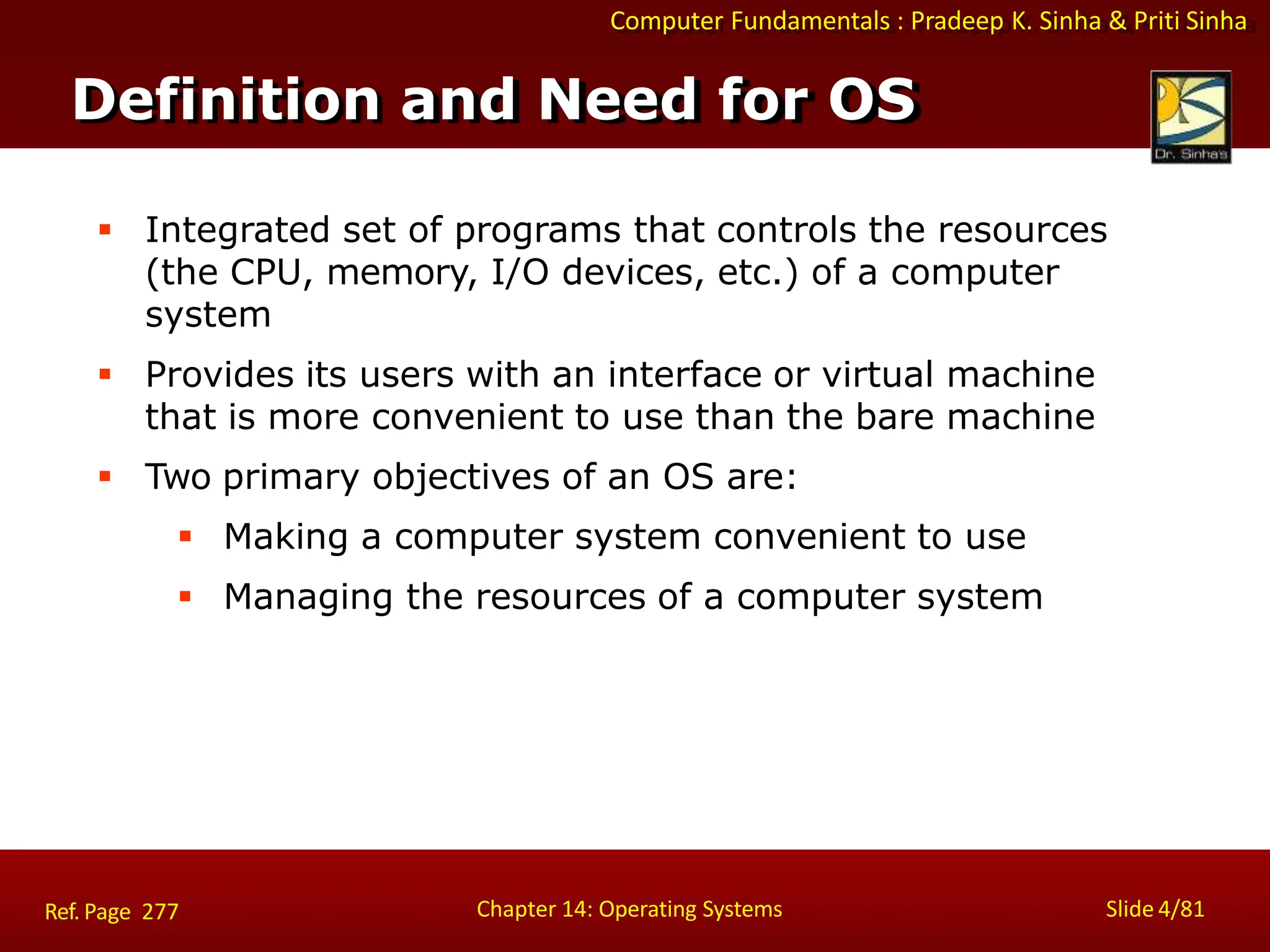 Computer Fundamentals : Pradeep K. Sinha & Priti Sinha
 Integrated set of programs that controls the resources
(the CPU, memory, I/O devices, etc.) of a computer
system
 Provides its users with an interface or virtual machine
that is more convenient to use than the bare machine
 Two primary objectives of an OS are:
 Making a computer system convenient to use
 Managing the resources of a computer system
Definition and Need for OS
Chapter 14: Operating Systems Slide 4/81
Ref. Page 277
 