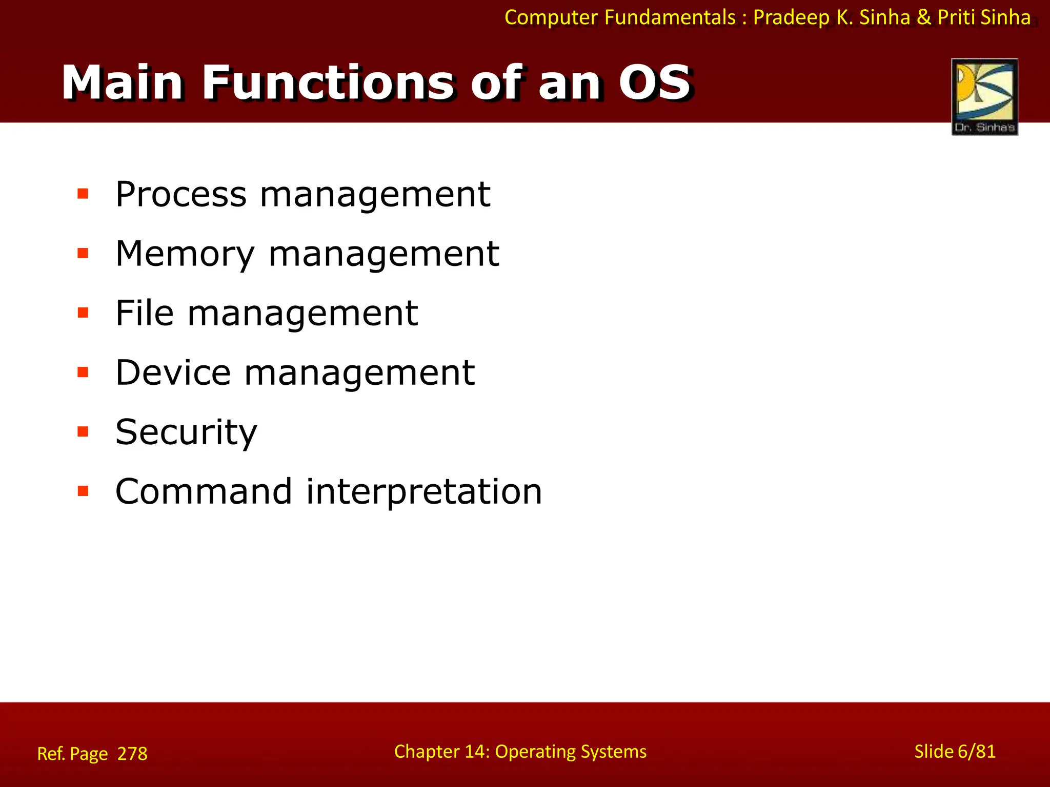 Computer Fundamentals : Pradeep K. Sinha & Priti Sinha
 Process management
 Memory management
 File management
 Device management
 Security
 Command interpretation
Main Functions of an OS
Chapter 14: Operating Systems Slide 6/81
Ref. Page 278
 