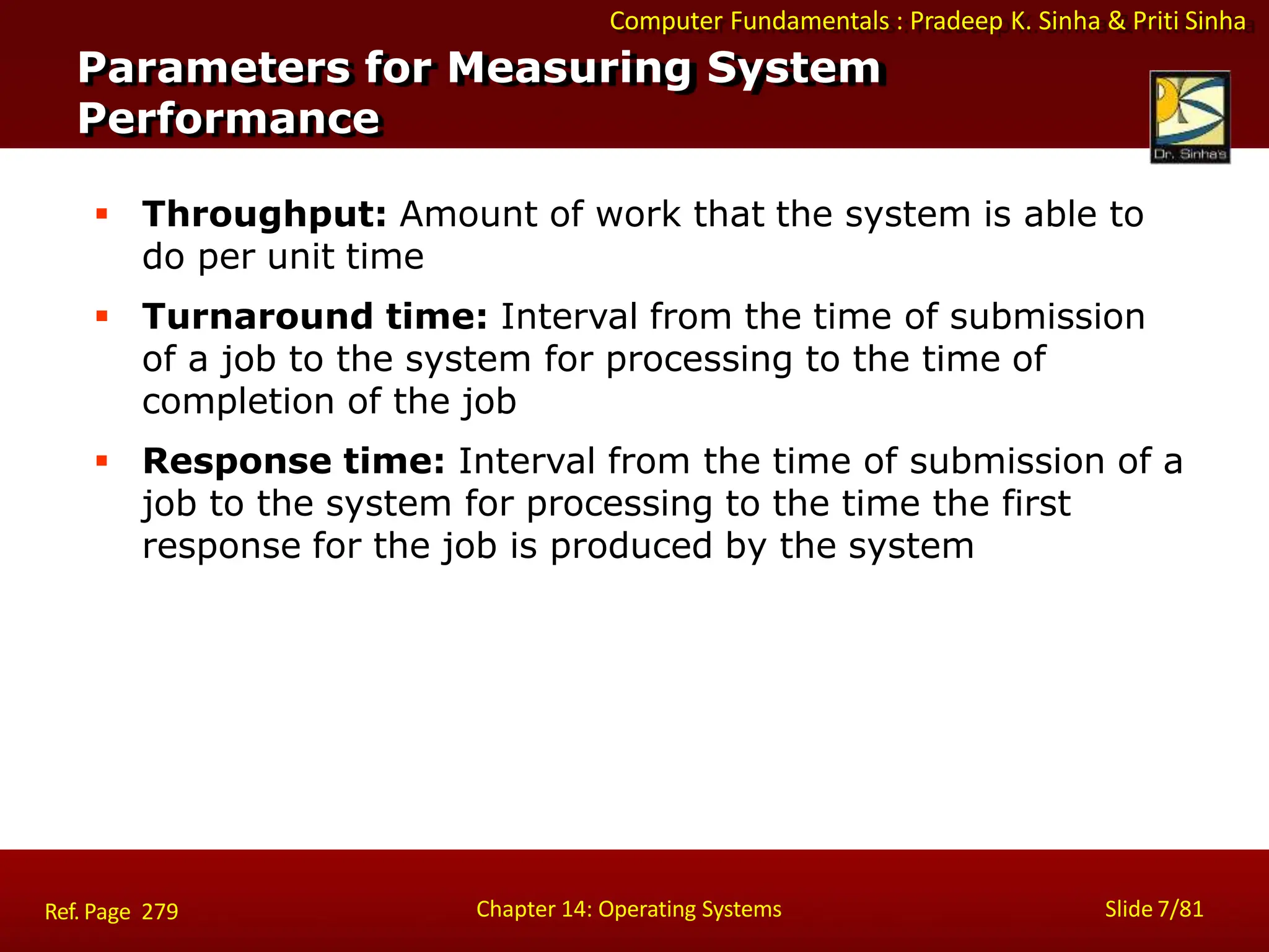 Computer Fundamentals : Pradeep K. Sinha & Priti Sinha
 Throughput: Amount of work that the system is able to
do per unit time
 Turnaround time: Interval from the time of submission
of a job to the system for processing to the time of
completion of the job
 Response time: Interval from the time of submission of a
job to the system for processing to the time the first
response for the job is produced by the system
Parameters for Measuring System
Performance
Chapter 14: Operating Systems Slide 7/81
Ref. Page 279
 