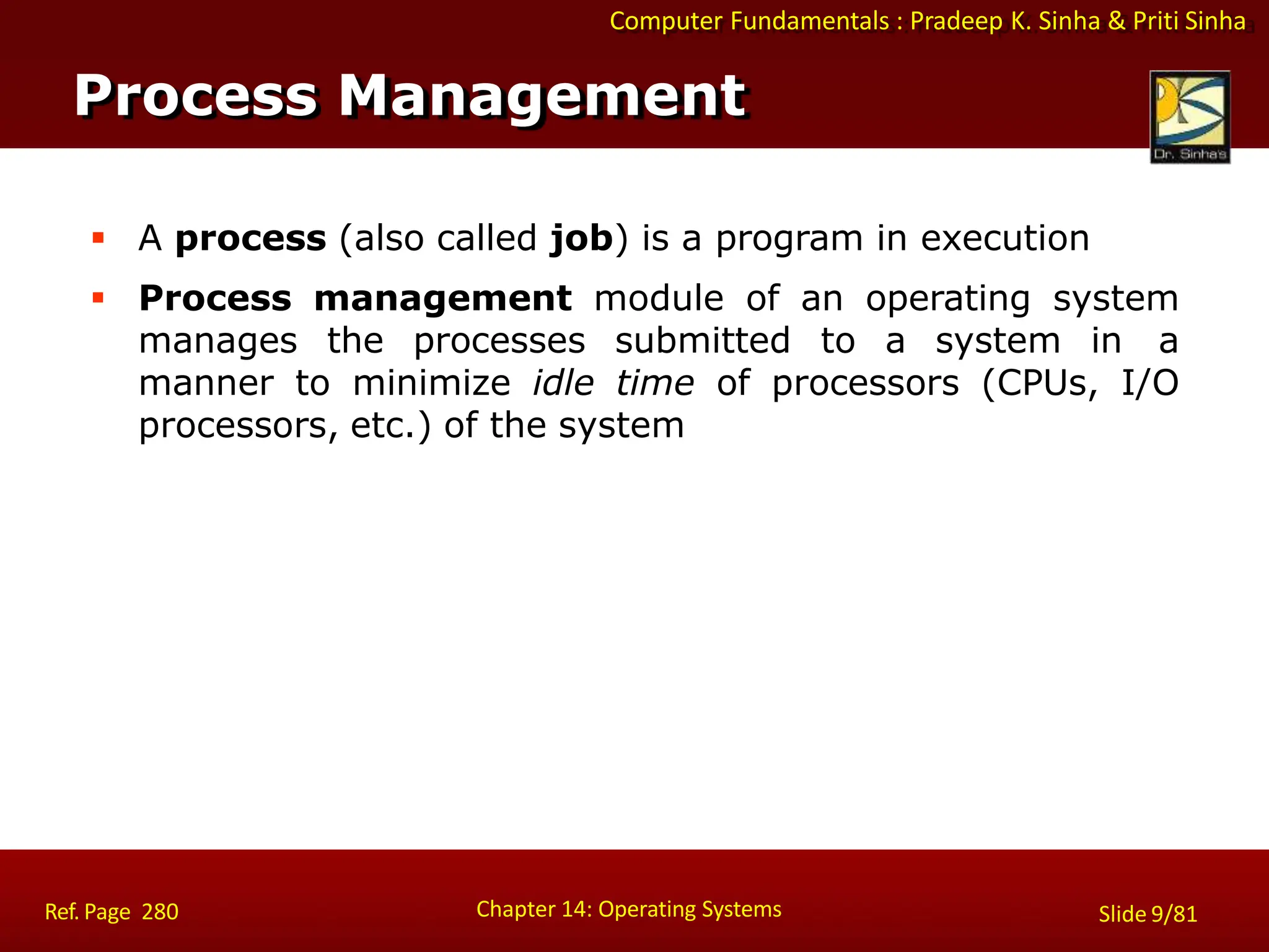 Computer Fundamentals : Pradeep K. Sinha & Priti Sinha
 A process (also called job) is a program in execution
 Process management module of an operating system
manages the processes submitted to a system in a
manner to minimize idle time of processors (CPUs, I/O
processors, etc.) of the system
Process Management
Chapter 14: Operating Systems Slide 9/81
Ref. Page 280
 