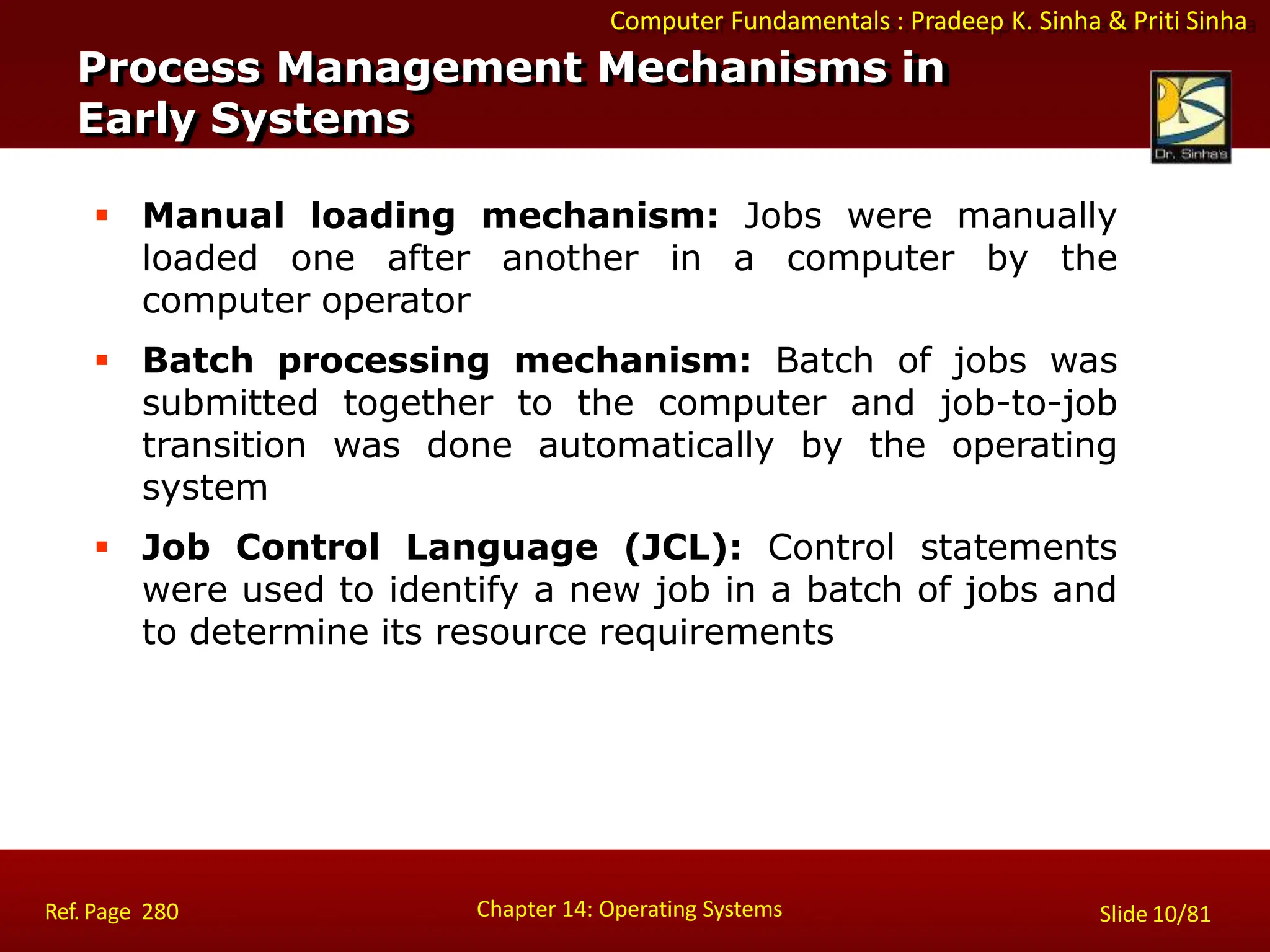 Computer Fundamentals : Pradeep K. Sinha & Priti Sinha
 Manual loading mechanism: Jobs were manually
loaded one after another in a computer by the
computer operator
 Batch processing mechanism: Batch of jobs was
submitted together to the computer and job-to-job
transition was done automatically by the operating
system
 Job Control Language (JCL): Control statements
were used to identify a new job in a batch of jobs and
to determine its resource requirements
Process Management Mechanisms in
Early Systems
Chapter 14: Operating Systems Slide 10/81
Ref. Page 280
 