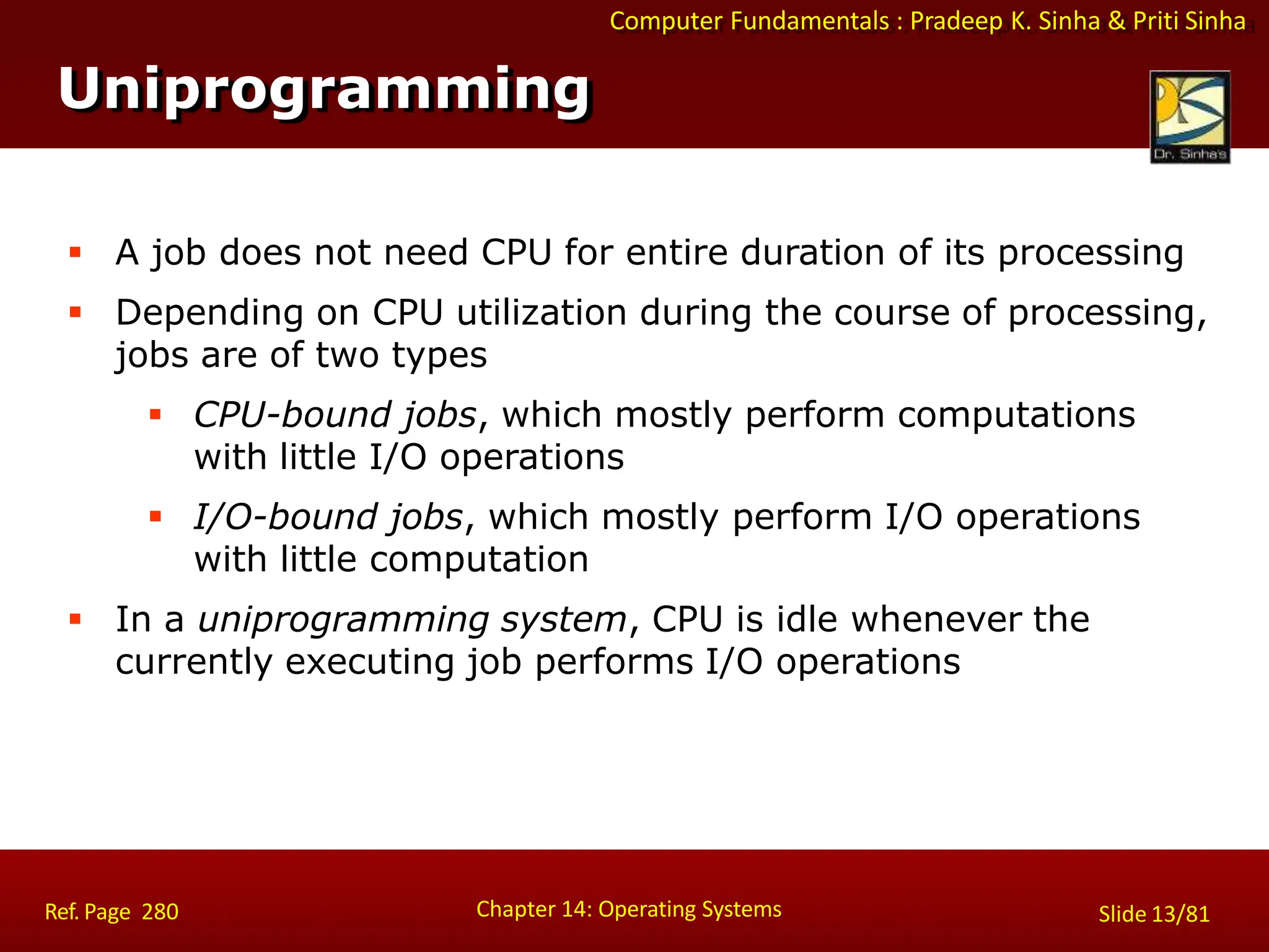 Computer Fundamentals : Pradeep K. Sinha & Priti Sinha
 A job does not need CPU for entire duration of its processing
 Depending on CPU utilization during the course of processing,
jobs are of two types
 CPU-bound jobs, which mostly perform computations
with little I/O operations
 I/O-bound jobs, which mostly perform I/O operations
with little computation
 In a uniprogramming system, CPU is idle whenever the
currently executing job performs I/O operations
Uniprogramming
Chapter 14: Operating Systems Slide 13/81
Ref. Page 280
 