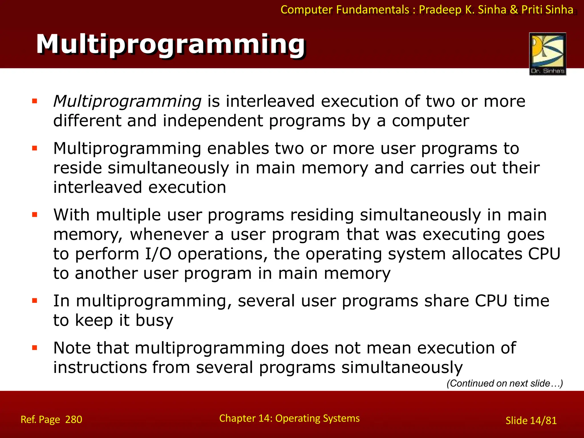 Computer Fundamentals : Pradeep K. Sinha & Priti Sinha
Multiprogramming
Chapter 14: Operating Systems Slide 14/81
Ref. Page 280
 Multiprogramming is interleaved execution of two or more
different and independent programs by a computer
 Multiprogramming enables two or more user programs to
reside simultaneously in main memory and carries out their
interleaved execution
 With multiple user programs residing simultaneously in main
memory, whenever a user program that was executing goes
to perform I/O operations, the operating system allocates CPU
to another user program in main memory
 In multiprogramming, several user programs share CPU time
to keep it busy
 Note that multiprogramming does not mean execution of
instructions from several programs simultaneously
(Continued on next slide…)
 