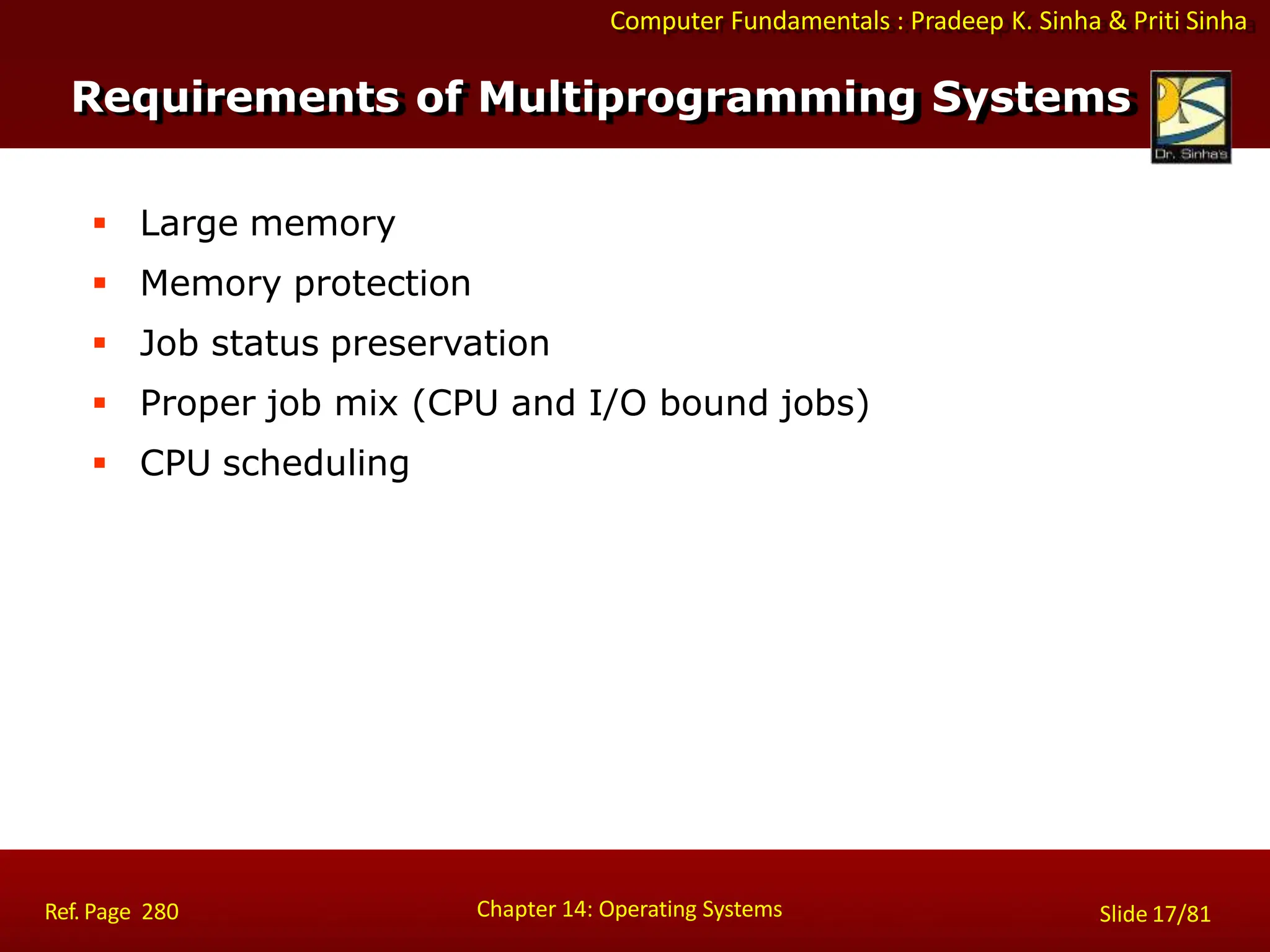 Computer Fundamentals : Pradeep K. Sinha & Priti Sinha
 Large memory
 Memory protection
 Job status preservation
 Proper job mix (CPU and I/O bound jobs)
 CPU scheduling
Chapter 14: Operating Systems Slide 17/81
Ref. Page 280
Requirements of Multiprogramming Systems
 