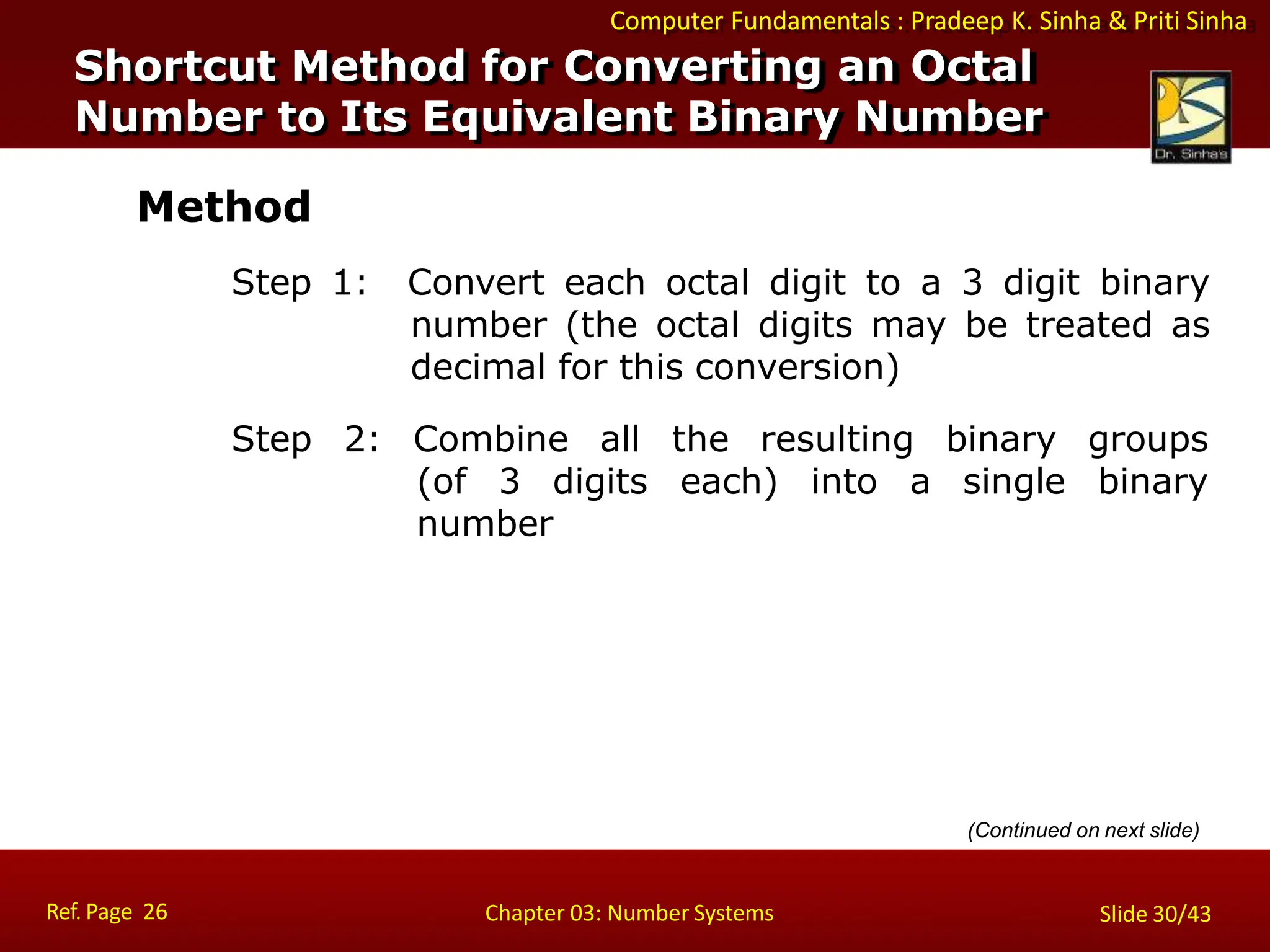 Computer Fundamentals : Pradeep K. Sinha & Priti Sinha
Method
Step 1: Convert each octal digit to a 3 digit binary
number (the octal digits may be treated as
decimal for this conversion)
binary
single
groups
binary
(of 3 digits
Step 2: Combine all the resulting
each) into a
number
Shortcut Method for Converting an Octal
Number to Its Equivalent Binary Number
Ref. Page 26 Chapter 03: Number Systems Slide 30/43
(Continued on next slide)
 