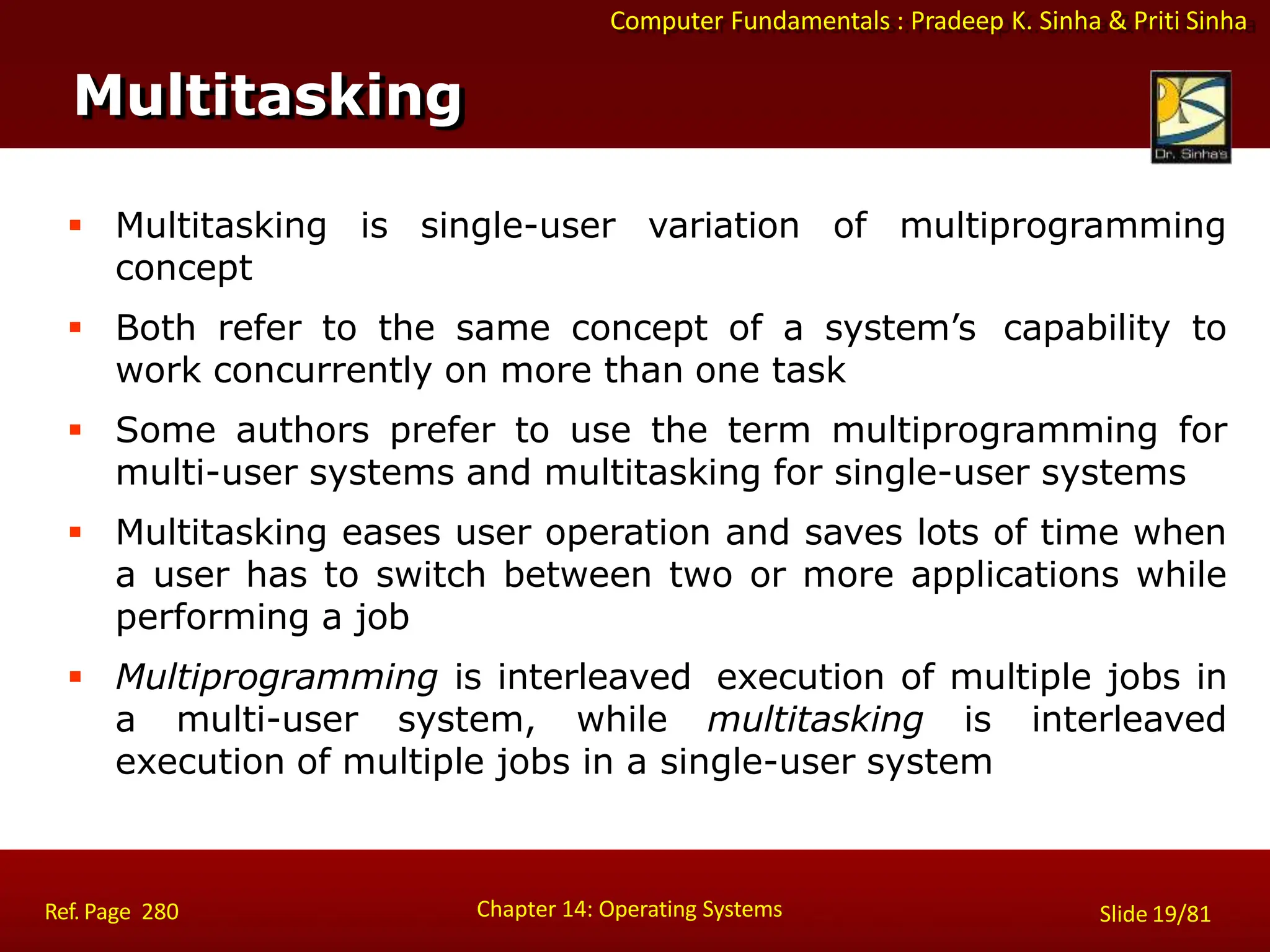 Computer Fundamentals : Pradeep K. Sinha & Priti Sinha
Multitasking
Chapter 14: Operating Systems Slide 19/81
Ref. Page 280
 Multitasking is single-user variation of multiprogramming
concept
 Both refer to the same concept of a system’s capability to
work concurrently on more than one task
 Some authors prefer to use the term multiprogramming for
multi-user systems and multitasking for single-user systems
 Multitasking eases user operation and saves lots of time when
a user has to switch between two or more applications while
performing a job
 Multiprogramming is interleaved execution of multiple jobs in
a multi-user system, while multitasking is interleaved
execution of multiple jobs in a single-user system
 