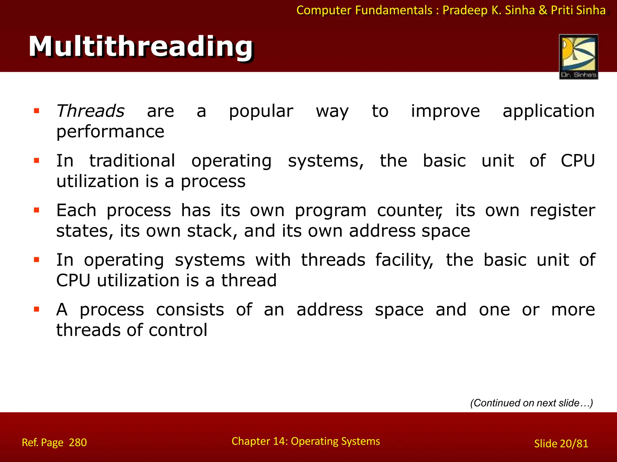 Computer Fundamentals : Pradeep K. Sinha & Priti Sinha
Multithreading
Chapter 14: Operating Systems Slide 20/81
Ref. Page 280
 Threads are a popular way to improve application
performance
 In traditional operating systems, the basic unit of CPU
utilization is a process
 Each process has its own program counter
, its own register
states, its own stack, and its own address space
 In operating systems with threads facility, the basic unit of
CPU utilization is a thread
 A process consists of an address space and one or more
threads of control
(Continued on next slide…)
 