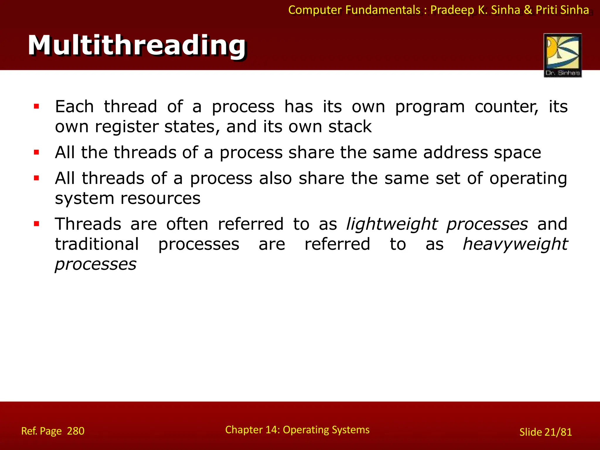 Computer Fundamentals : Pradeep K. Sinha & Priti Sinha
 Each thread of a process has its own program counter, its
own register states, and its own stack
 All the threads of a process share the same address space
 All threads of a process also share the same set of operating
system resources
 Threads are often referred to as lightweight processes and
traditional processes are referred to as heavyweight
processes
Multithreading
Chapter 14: Operating Systems Slide 21/81
Ref. Page 280
 
