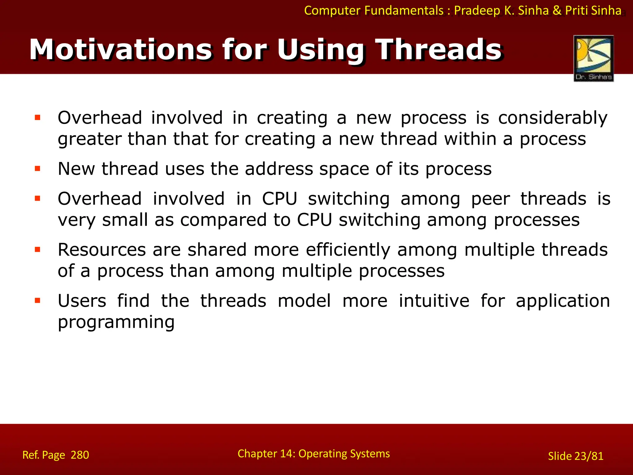 Computer Fundamentals : Pradeep K. Sinha & Priti Sinha
Motivations for Using Threads
Chapter 14: Operating Systems Slide 23/81
Ref. Page 280
 Overhead involved in creating a new process is considerably
greater than that for creating a new thread within a process
 New thread uses the address space of its process
 Overhead involved in CPU switching among peer threads is
very small as compared to CPU switching among processes
 Resources are shared more efficiently among multiple threads
of a process than among multiple processes
 Users find the threads model more intuitive for application
programming
 