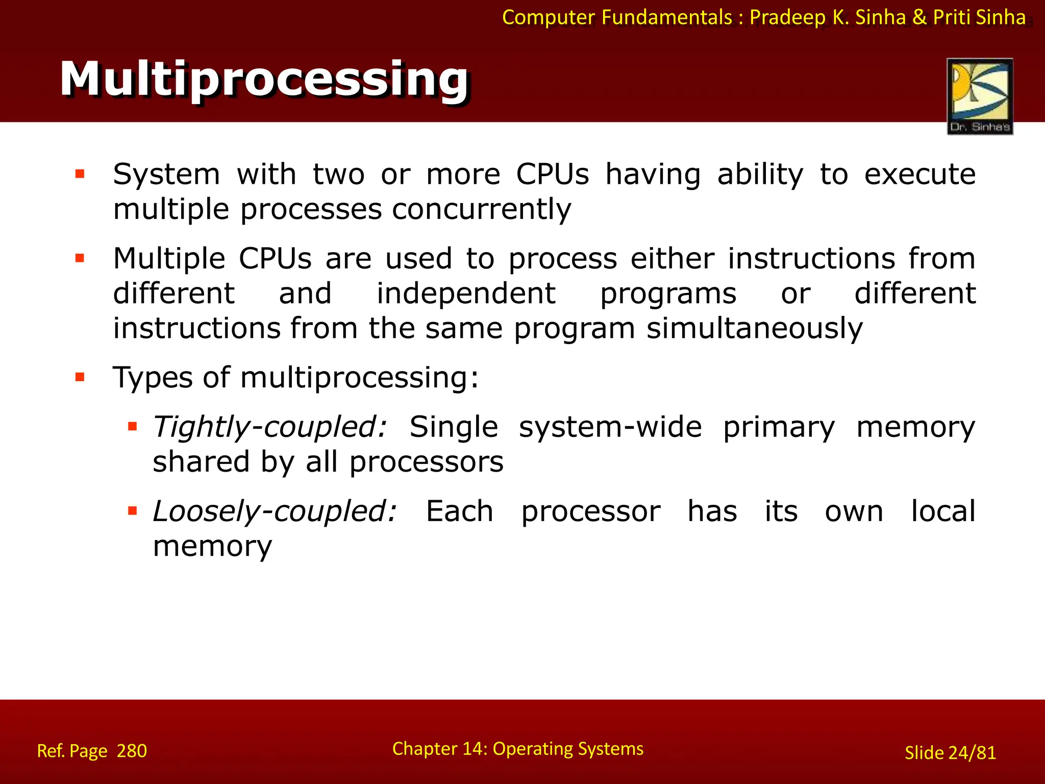 Computer Fundamentals : Pradeep K. Sinha & Priti Sinha
 System with two or more CPUs having ability to execute
multiple processes concurrently
 Multiple CPUs are used to process either instructions from
different and independent programs or different
instructions from the same program simultaneously
 Types of multiprocessing:
 Tightly-coupled: Single system-wide primary memory
shared by all processors
 Loosely-coupled: Each processor has its own local
memory
Multiprocessing
Chapter 14: Operating Systems Slide 24/81
Ref. Page 280
 