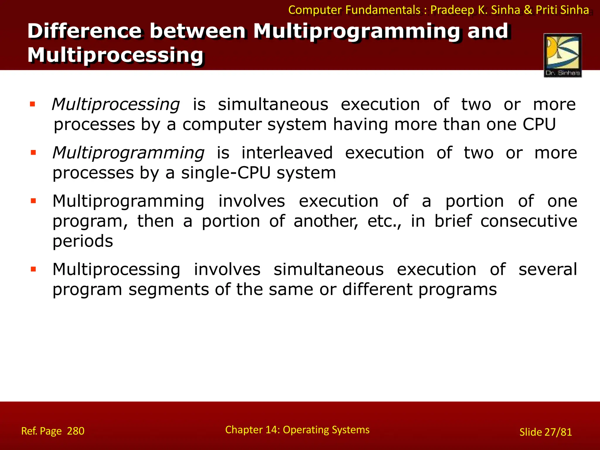 Computer Fundamentals : Pradeep K. Sinha & Priti Sinha
Difference between Multiprogramming and
Multiprocessing
Chapter 14: Operating Systems Slide 27/81
Ref. Page 280
 Multiprocessing is simultaneous execution of two or more
processes by a computer system having more than one CPU
 Multiprogramming is interleaved execution of two or more
processes by a single-CPU system
 Multiprogramming involves execution of a portion of one
program, then a portion of another, etc., in brief consecutive
periods
 Multiprocessing involves simultaneous execution of several
program segments of the same or different programs
 
