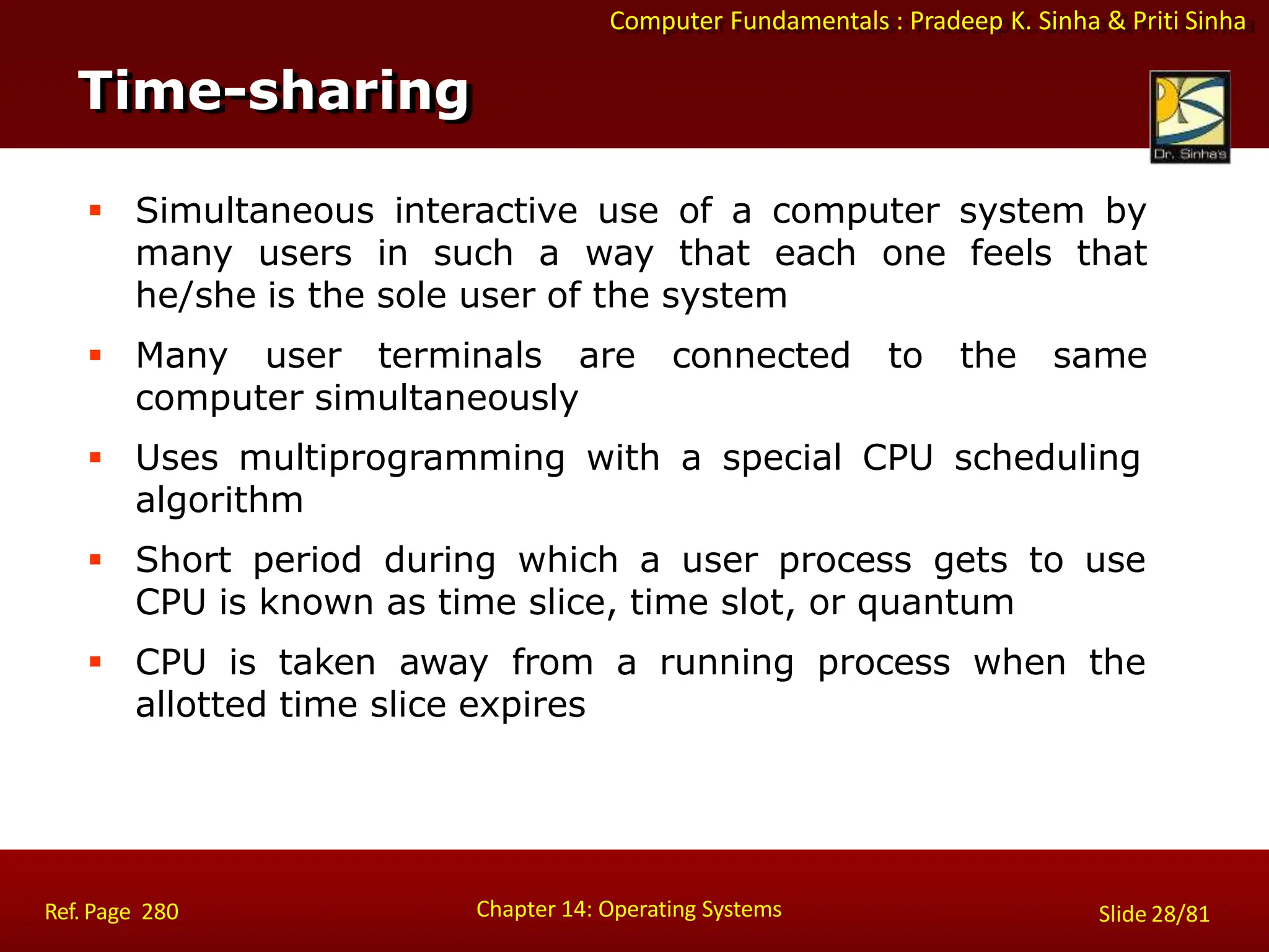 Computer Fundamentals : Pradeep K. Sinha & Priti Sinha
 Simultaneous interactive use of a computer system by
many users in such a way that each one feels that
he/she is the sole user of the system
 Many user terminals are connected to the same
computer simultaneously
 Uses multiprogramming with a special CPU scheduling
algorithm
 Short period during which a user process gets to use
CPU is known as time slice, time slot, or quantum
 CPU is taken away from a running process when the
allotted time slice expires
Time-sharing
Chapter 14: Operating Systems Slide 28/81
Ref. Page 280
 