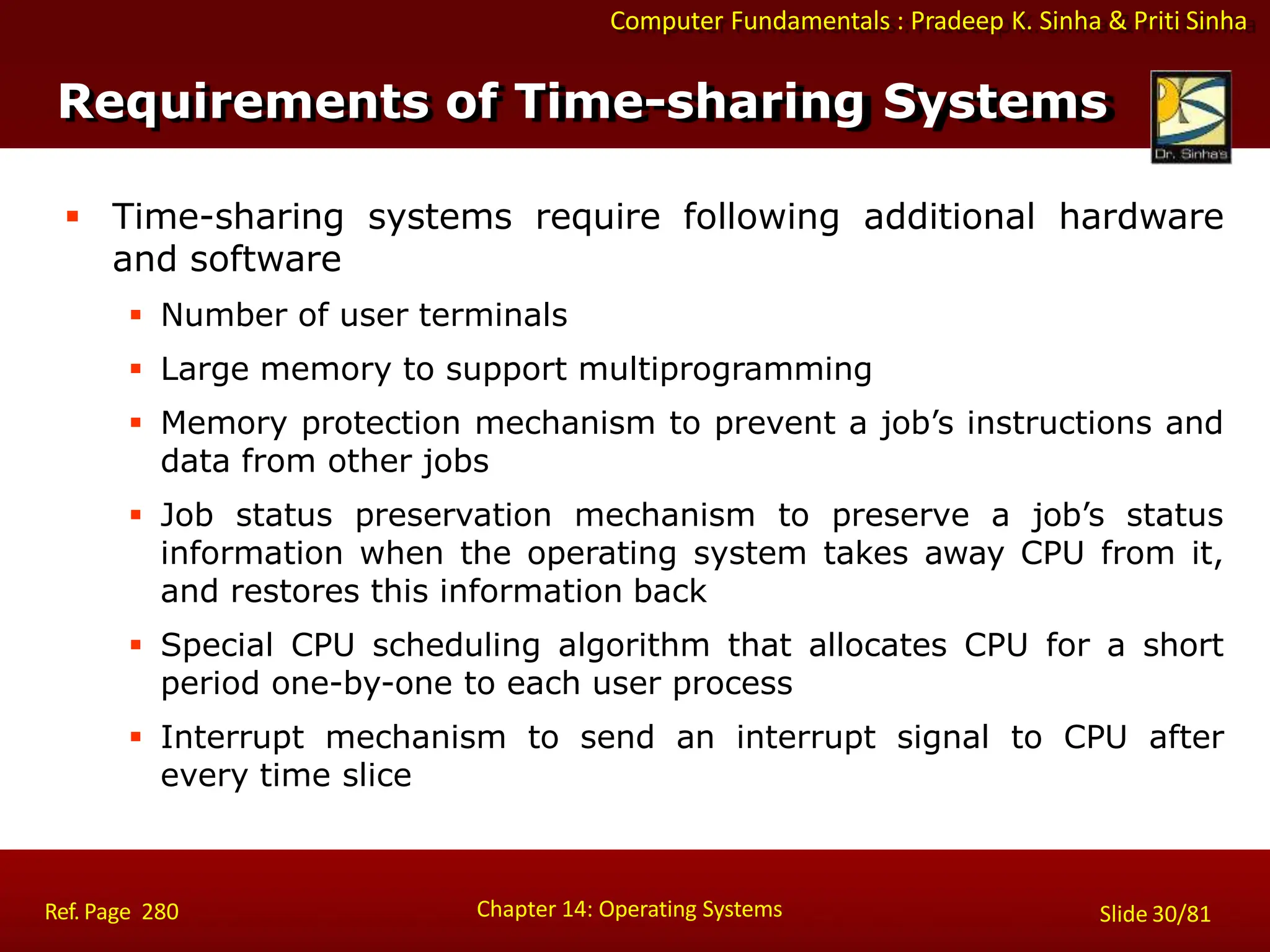 Computer Fundamentals : Pradeep K. Sinha & Priti Sinha
 Time-sharing systems require following additional hardware
and software
 Number of user terminals
 Large memory to support multiprogramming
 Memory protection mechanism to prevent a job’s instructions and
data from other jobs
 Job status preservation mechanism to preserve a job’s status
information when the operating system takes away CPU from it,
and restores this information back
 Special CPU scheduling algorithm that allocates CPU for a short
period one-by-one to each user process
 Interrupt mechanism to send an interrupt signal to CPU after
every time slice
Chapter 14: Operating Systems Slide 30/81
Ref. Page 280
Requirements of Time-sharing Systems
 