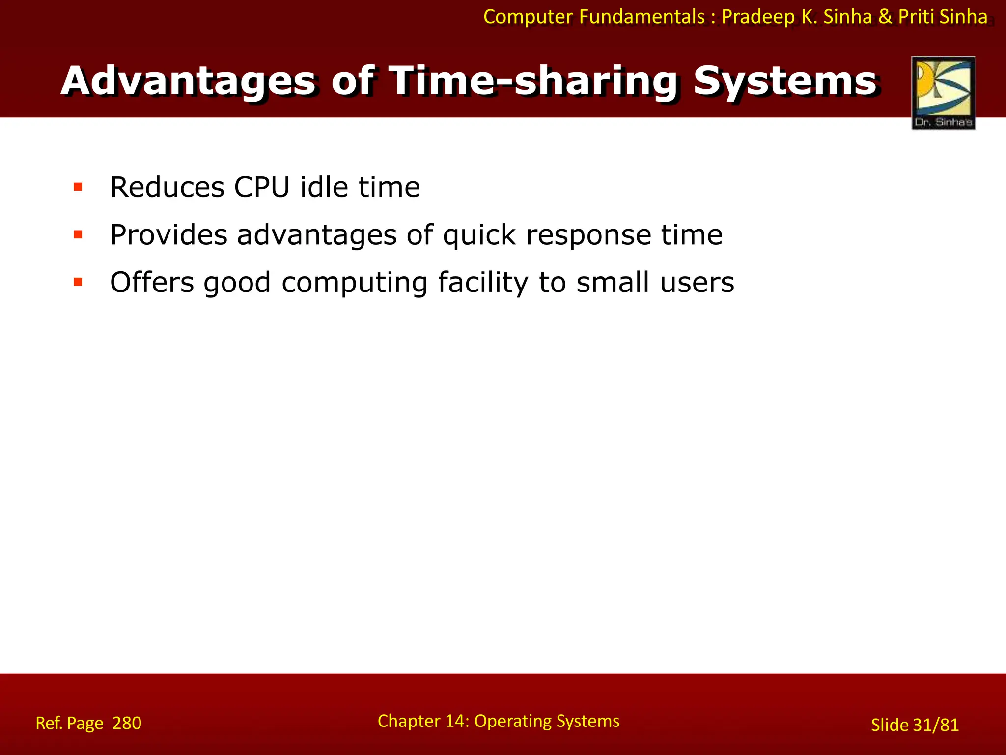 Computer Fundamentals : Pradeep K. Sinha & Priti Sinha
 Reduces CPU idle time
 Provides advantages of quick response time
 Offers good computing facility to small users
Advantages of Time-sharing Systems
Chapter 14: Operating Systems Slide 31/81
Ref. Page 280
 