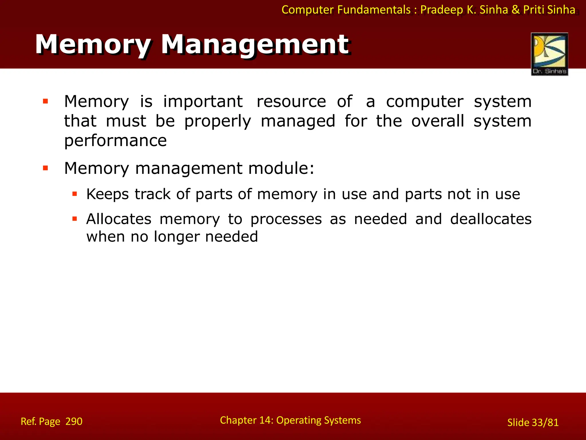 Computer Fundamentals : Pradeep K. Sinha & Priti Sinha
 Memory is important resource of a computer system
that must be properly managed for the overall system
performance
 Memory management module:
 Keeps track of parts of memory in use and parts not in use
 Allocates memory to processes as needed and deallocates
when no longer needed
Memory Management
Chapter 14: Operating Systems Slide 33/81
Ref. Page 290
 