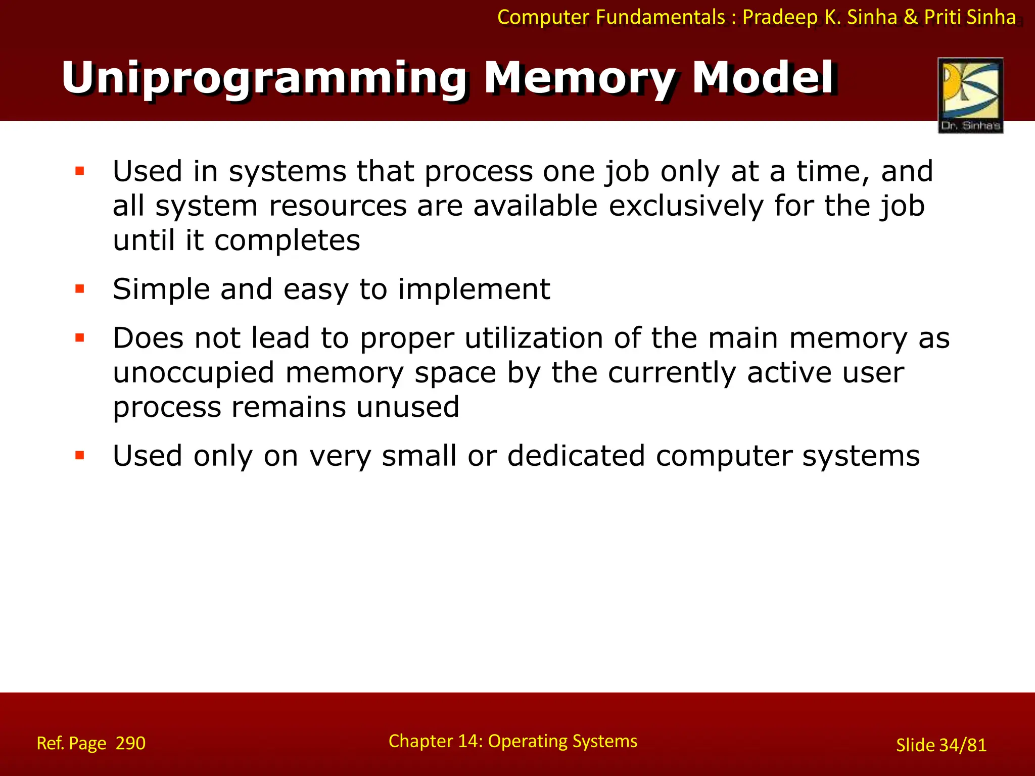 Computer Fundamentals : Pradeep K. Sinha & Priti Sinha
 Used in systems that process one job only at a time, and
all system resources are available exclusively for the job
until it completes
 Simple and easy to implement
 Does not lead to proper utilization of the main memory as
unoccupied memory space by the currently active user
process remains unused
 Used only on very small or dedicated computer systems
Uniprogramming Memory Model
Chapter 14: Operating Systems Slide 34/81
Ref. Page 290
 