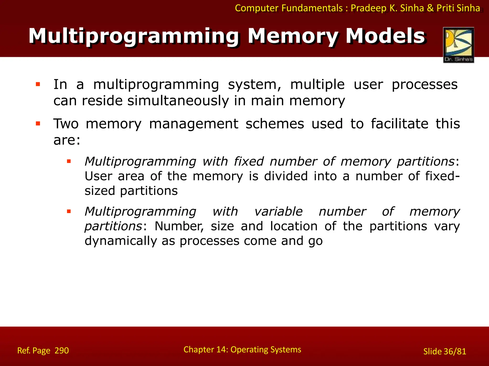 Computer Fundamentals : Pradeep K. Sinha & Priti Sinha
 In a multiprogramming system, multiple user processes
can reside simultaneously in main memory
 Two memory management schemes used to facilitate this
are:
 Multiprogramming with fixed number of memory partitions:
User area of the memory is divided into a number of fixed-
sized partitions
 Multiprogramming with variable number of memory
partitions: Number, size and location of the partitions vary
dynamically as processes come and go
Multiprogramming Memory Models
Chapter 14: Operating Systems Slide 36/81
Ref. Page 290
 