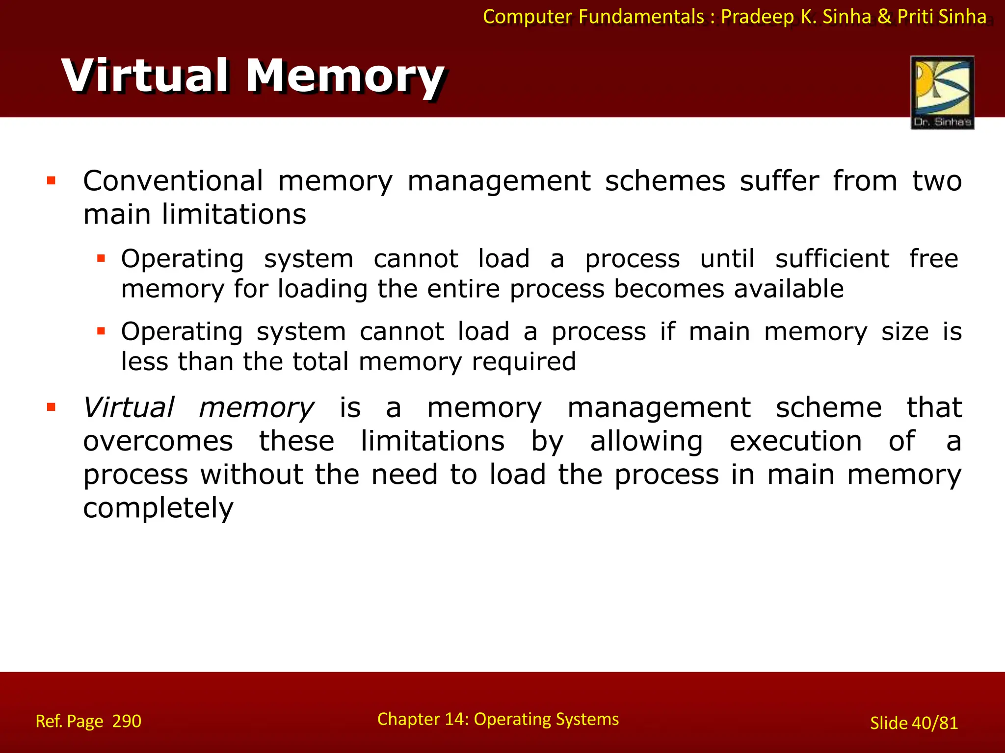 Computer Fundamentals : Pradeep K. Sinha & Priti Sinha
Virtual Memory
Chapter 14: Operating Systems Slide 40/81
Ref. Page 290
 Conventional memory management schemes suffer from two
main limitations
 Operating system cannot load a process until sufficient free
memory for loading the entire process becomes available
 Operating system cannot load a process if main memory size is
less than the total memory required
 Virtual memory is a memory management scheme that
overcomes these limitations by allowing execution of a
process without the need to load the process in main memory
completely
 