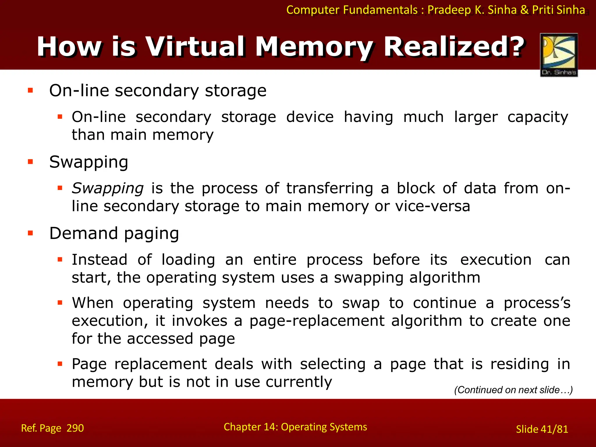 Computer Fundamentals : Pradeep K. Sinha & Priti Sinha
How is Virtual Memory Realized?
Chapter 14: Operating Systems Slide 41/81
Ref. Page 290
 On-line secondary storage
 On-line secondary storage device having much larger capacity
than main memory
 Swapping
 Swapping is the process of transferring a block of data from on-
line secondary storage to main memory or vice-versa
 Demand paging
 Instead of loading an entire process before its execution can
start, the operating system uses a swapping algorithm
 When operating system needs to swap to continue a process’s
execution, it invokes a page-replacement algorithm to create one
for the accessed page
 Page replacement deals with selecting a page that is residing in
memory but is not in use currently (Continued on next slide…)
 