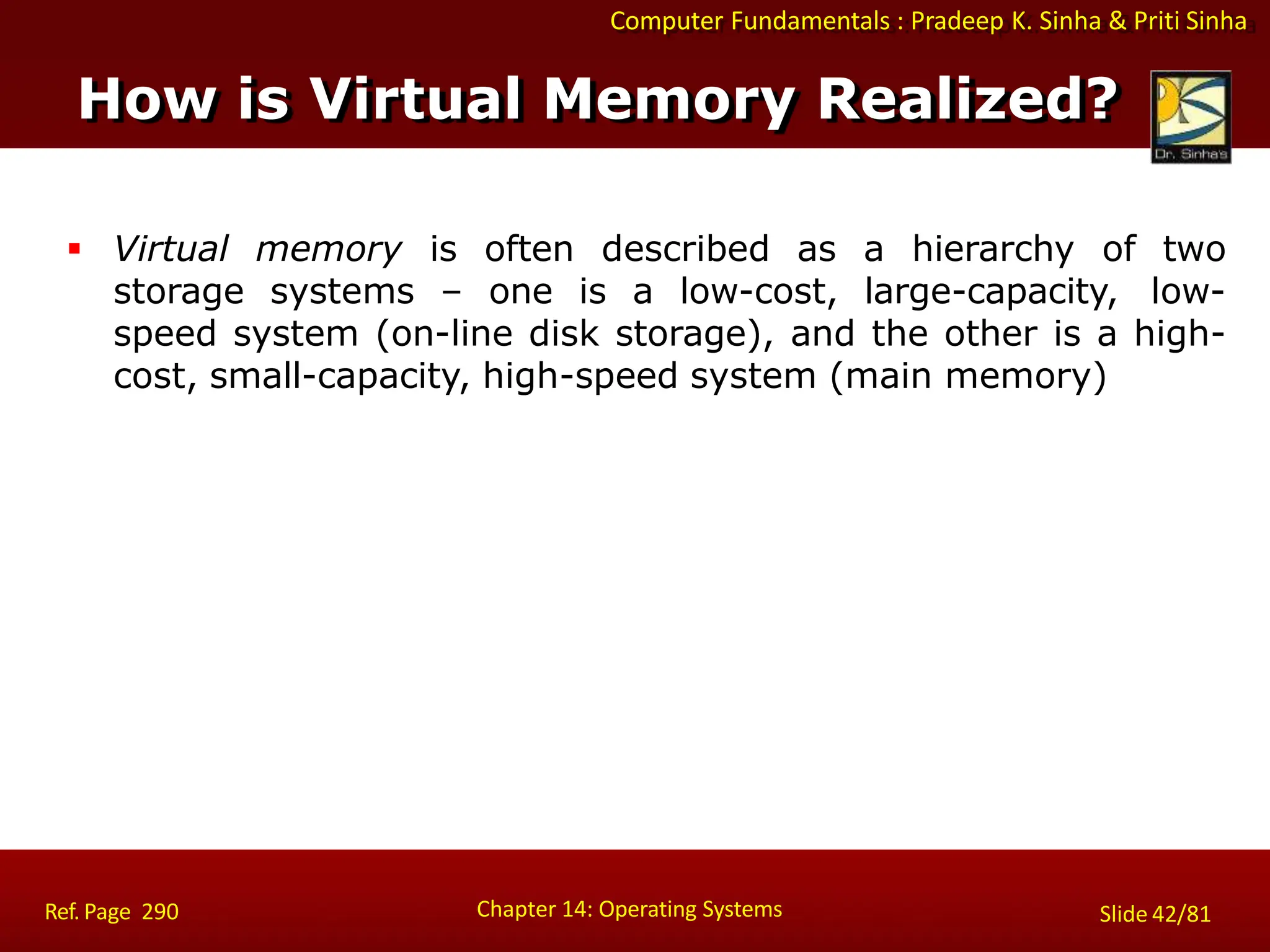 Computer Fundamentals : Pradeep K. Sinha & Priti Sinha
 Virtual memory is often described as a hierarchy of two
storage systems – one is a low-cost, large-capacity, low-
speed system (on-line disk storage), and the other is a high-
cost, small-capacity, high-speed system (main memory)
Chapter 14: Operating Systems Slide 42/81
Ref. Page 290
How is Virtual Memory Realized?
 