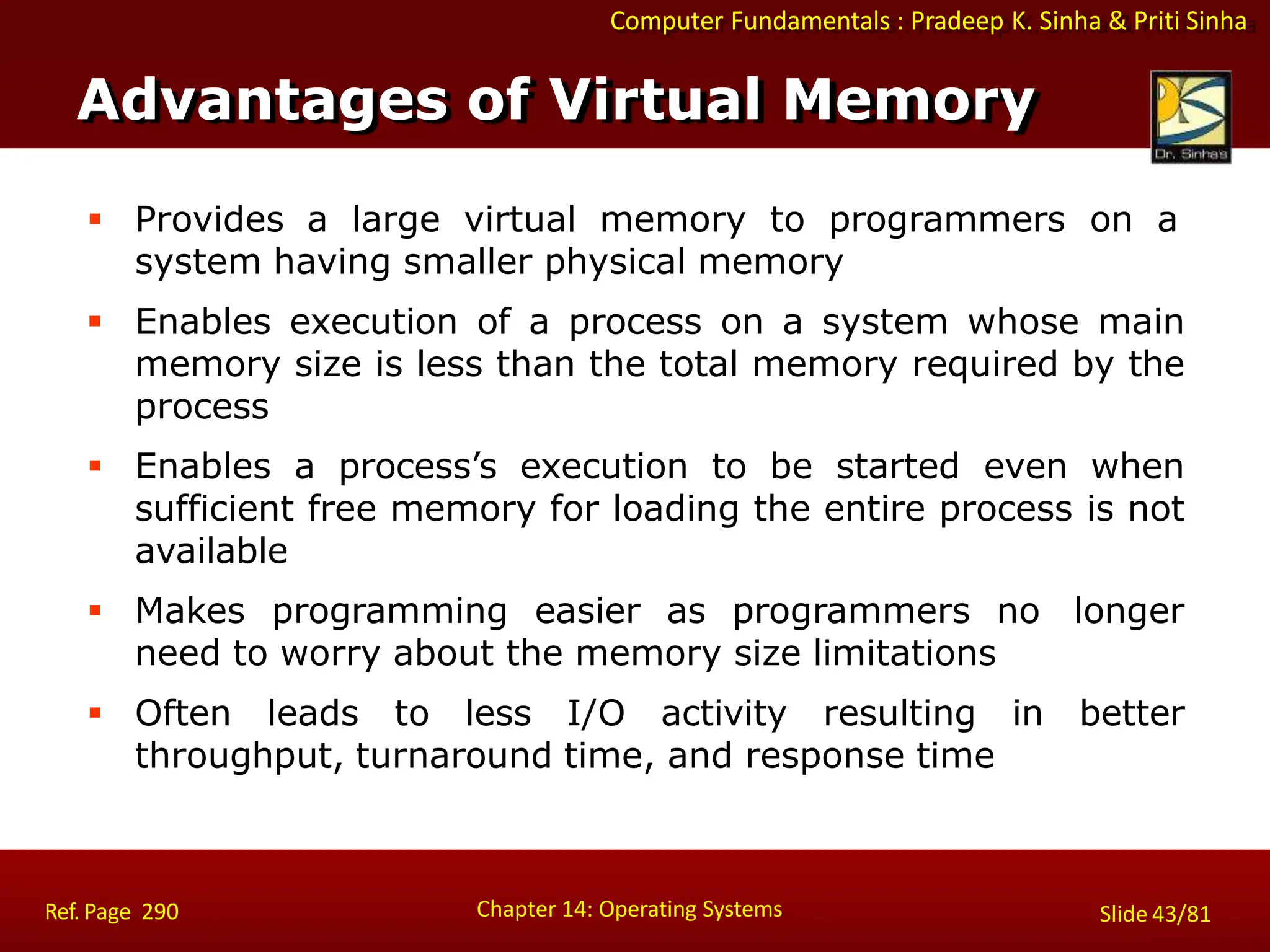 Computer Fundamentals : Pradeep K. Sinha & Priti Sinha
 Provides a large virtual memory to programmers on a
system having smaller physical memory
 Enables execution of a process on a system whose main
memory size is less than the total memory required by the
process
 Enables a process’s execution to be started even when
sufficient free memory for loading the entire process is not
available
 Makes programming easier as programmers no longer
need to worry about the memory size limitations
 Often leads to less I/O activity resulting in better
throughput, turnaround time, and response time
Advantages of Virtual Memory
Chapter 14: Operating Systems Slide 43/81
Ref. Page 290
 