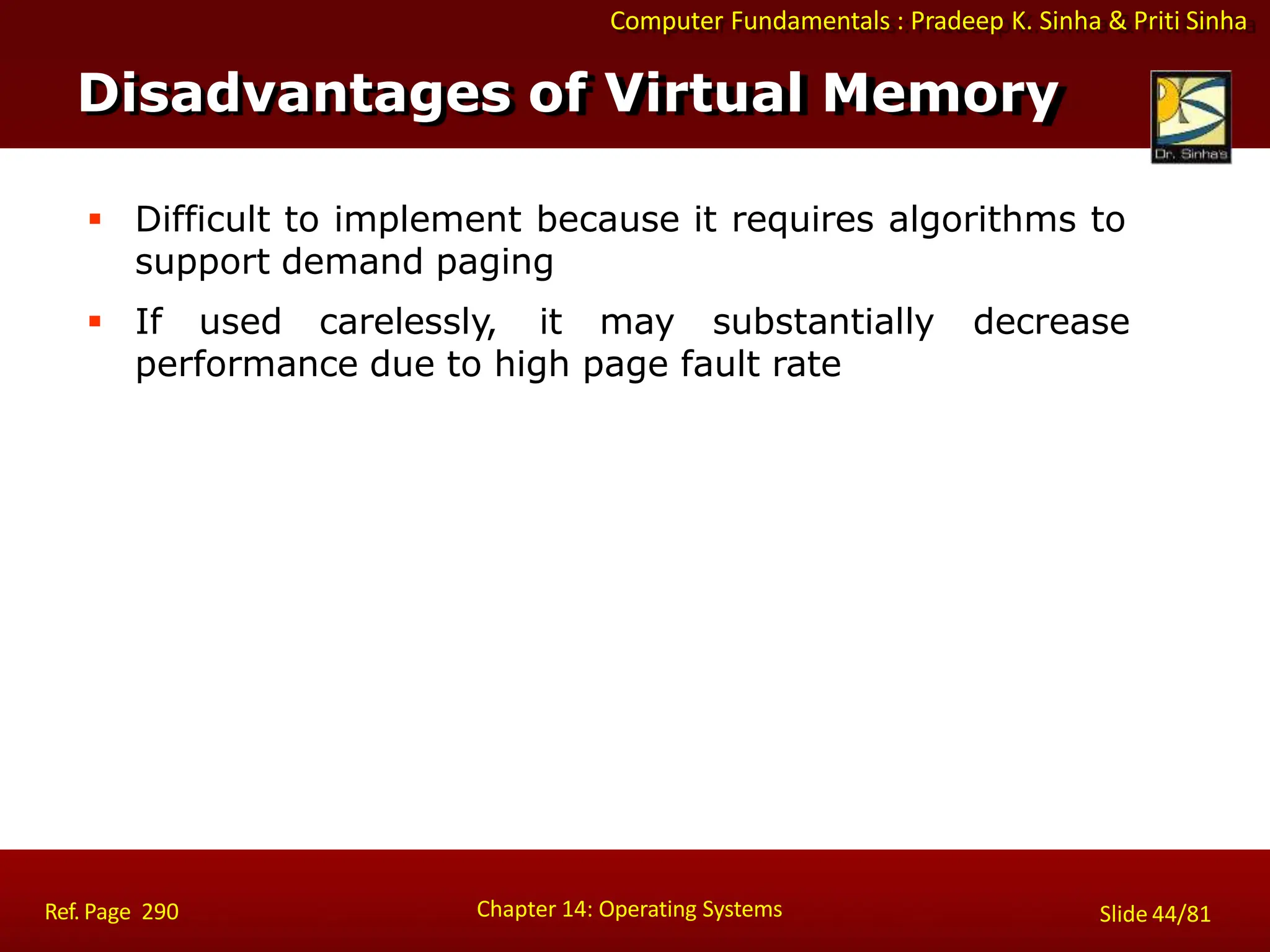 Computer Fundamentals : Pradeep K. Sinha & Priti Sinha
 Difficult to implement because it requires algorithms to
support demand paging
 If used carelessly, it may substantially decrease
performance due to high page fault rate
Disadvantages of Virtual Memory
Chapter 14: Operating Systems Slide 44/81
Ref. Page 290
 