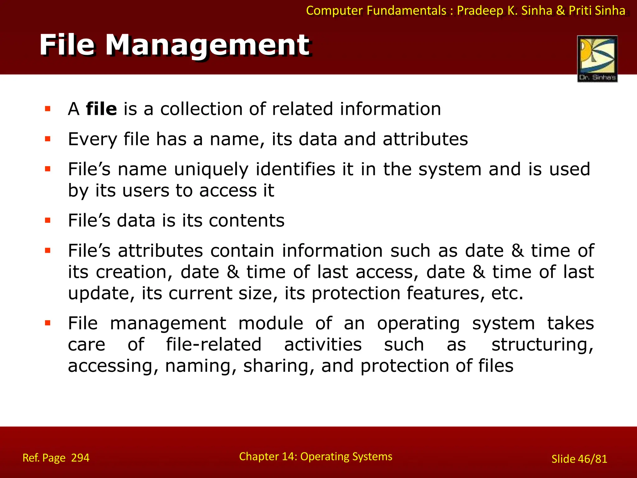 Computer Fundamentals : Pradeep K. Sinha & Priti Sinha
 A file is a collection of related information
 Every file has a name, its data and attributes
 File’s name uniquely identifies it in the system and is used
by its users to access it
 File’s data is its contents
 File’s attributes contain information such as date & time of
its creation, date & time of last access, date & time of last
update, its current size, its protection features, etc.
 File management module of an operating system takes
care of file-related activities such as structuring,
accessing, naming, sharing, and protection of files
File Management
Chapter 14: Operating Systems Slide 46/81
Ref. Page 294
 