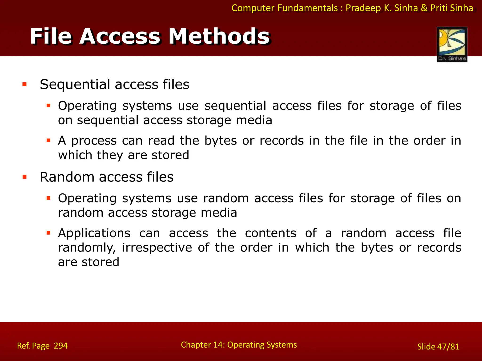 Computer Fundamentals : Pradeep K. Sinha & Priti Sinha
File Access Methods
Chapter 14: Operating Systems Slide 47/81
Ref. Page 294
 Sequential access files
 Operating systems use sequential access files for storage of files
on sequential access storage media
 A process can read the bytes or records in the file in the order in
which they are stored
 Random access files
 Operating systems use random access files for storage of files on
random access storage media
 Applications can access the contents of a random access file
randomly, irrespective of the order in which the bytes or records
are stored
 
