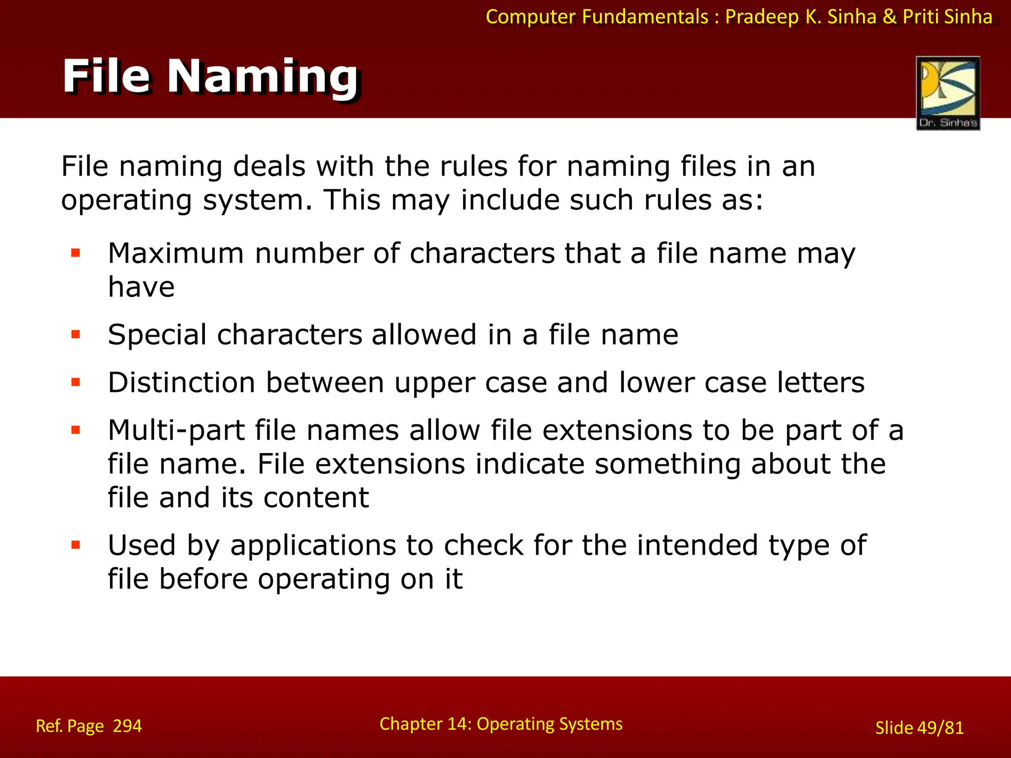 Computer Fundamentals : Pradeep K. Sinha & Priti Sinha
File naming deals with the rules for naming files in an
operating system. This may include such rules as:
 Maximum number of characters that a file name may
have
 Special characters allowed in a file name
 Distinction between upper case and lower case letters
 Multi-part file names allow file extensions to be part of a
file name. File extensions indicate something about the
file and its content
 Used by applications to check for the intended type of
file before operating on it
File Naming
Chapter 14: Operating Systems Slide 49/81
Ref. Page 294
 