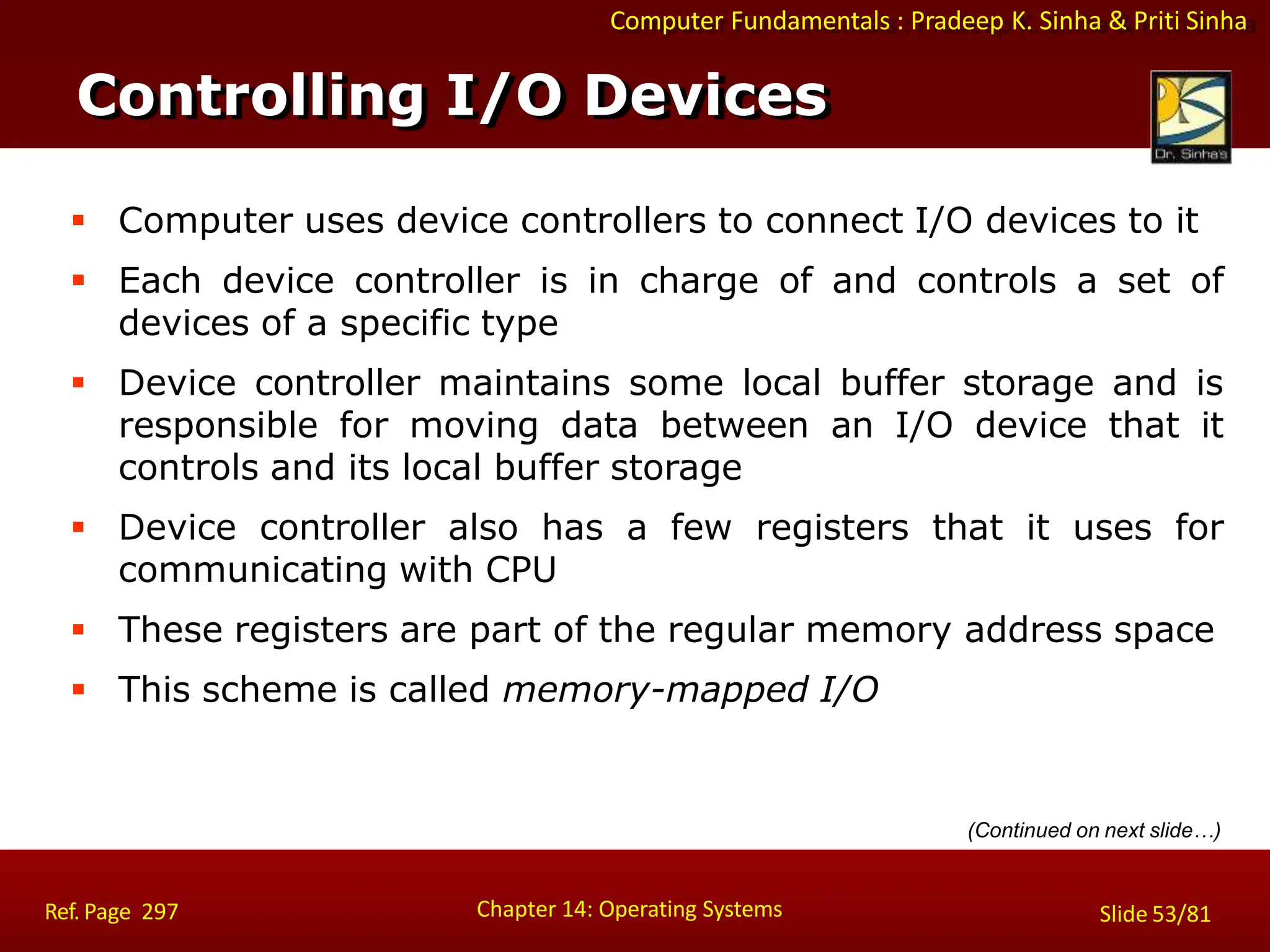 Computer Fundamentals : Pradeep K. Sinha & Priti Sinha
Controlling I/O Devices
Chapter 14: Operating Systems Slide 53/81
Ref. Page 297
 Computer uses device controllers to connect I/O devices to it
 Each device controller is in charge of and controls a set of
devices of a specific type
 Device controller maintains some local buffer storage and is
responsible for moving data between an I/O device that it
controls and its local buffer storage
 Device controller also has a few registers that it uses for
communicating with CPU
 These registers are part of the regular memory address space
 This scheme is called memory-mapped I/O
(Continued on next slide…)
 