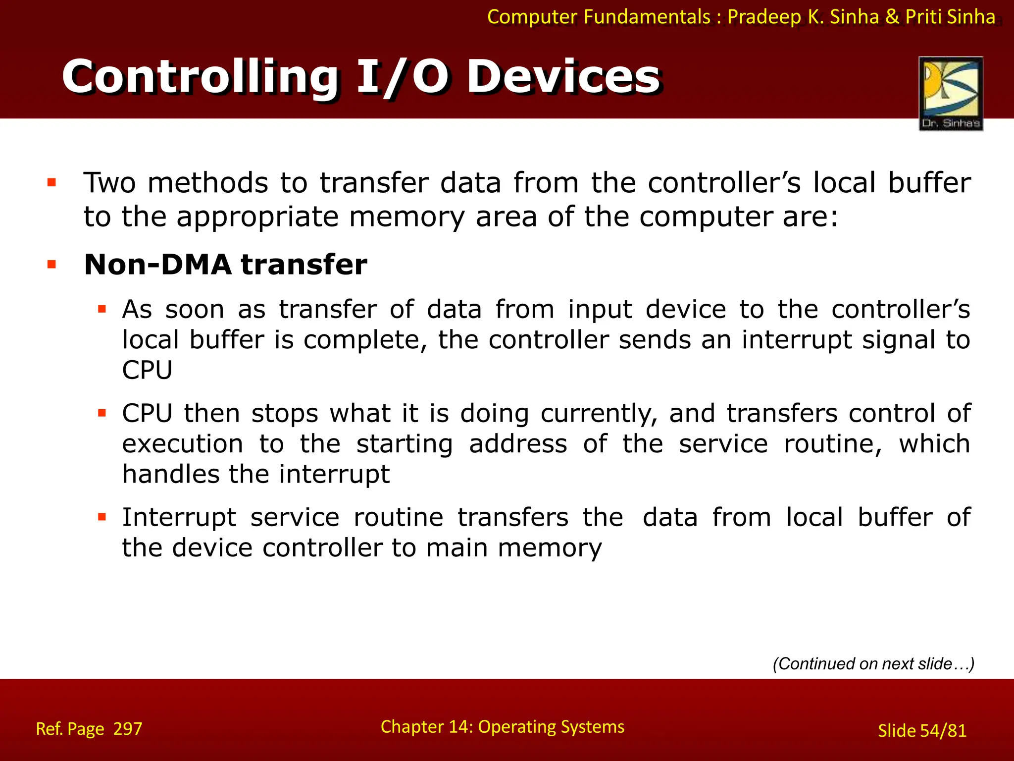 Computer Fundamentals : Pradeep K. Sinha & Priti Sinha
 Two methods to transfer data from the controller’s local buffer
to the appropriate memory area of the computer are:
 Non-DMA transfer
 As soon as transfer of data from input device to the controller’s
local buffer is complete, the controller sends an interrupt signal to
CPU
 CPU then stops what it is doing currently, and transfers control of
execution to the starting address of the service routine, which
handles the interrupt
 Interrupt service routine transfers the data from local buffer of
the device controller to main memory
(Continued on next slide…)
Controlling I/O Devices
Chapter 14: Operating Systems Slide 54/81
Ref. Page 297
 