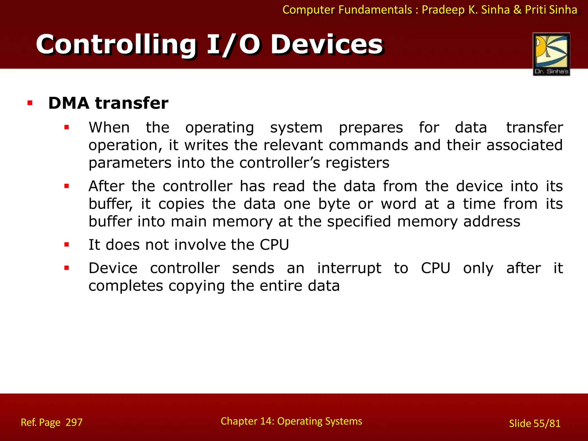 Computer Fundamentals : Pradeep K. Sinha & Priti Sinha
 DMA transfer
 When the operating system prepares for data transfer
operation, it writes the relevant commands and their associated
parameters into the controller’s registers
 After the controller has read the data from the device into its
buffer, it copies the data one byte or word at a time from its
buffer into main memory at the specified memory address
 It does not involve the CPU
 Device controller sends an interrupt to CPU only after it
completes copying the entire data
Controlling I/O Devices
Chapter 14: Operating Systems Slide 55/81
Ref. Page 297
 