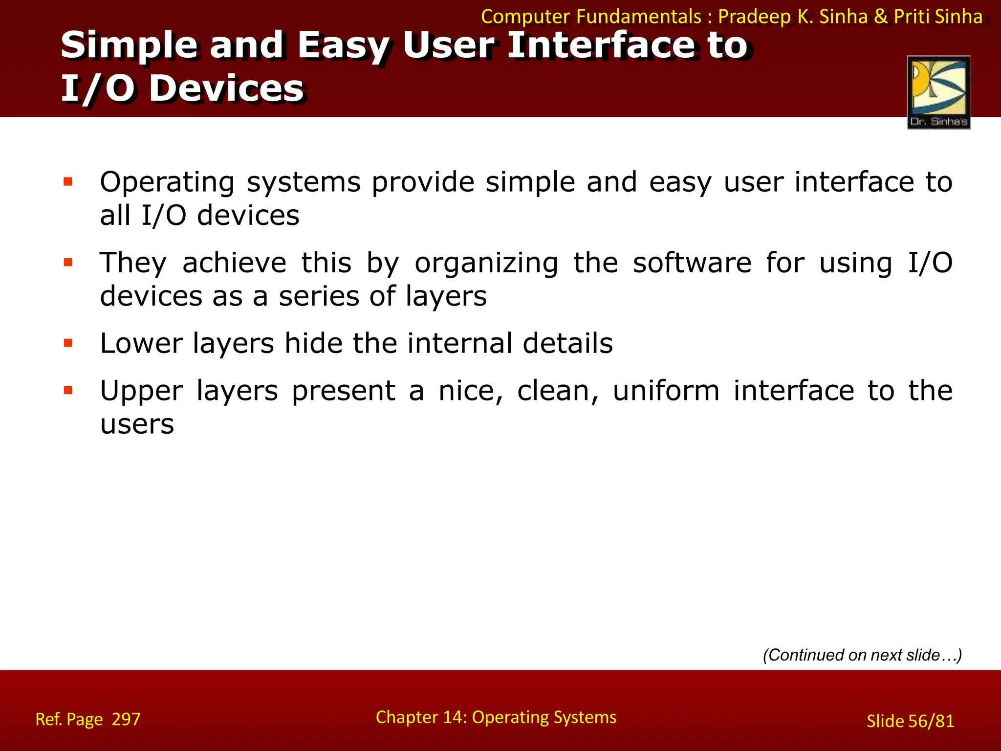 Computer Fundamentals : Pradeep K. Sinha & Priti Sinha
 Operating systems provide simple and easy user interface to
all I/O devices
 They achieve this by organizing the software for using I/O
devices as a series of layers
 Lower layers hide the internal details
 Upper layers present a nice, clean, uniform interface to the
users
(Continued on next slide…)
Simple and Easy User Interface to
I/O Devices
Chapter 14: Operating Systems Slide 56/81
Ref. Page 297
 