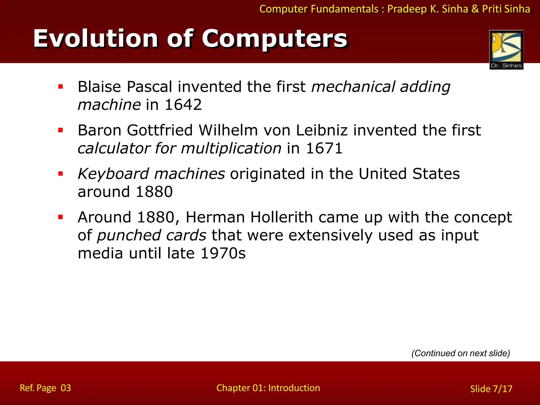 Computer Fundamentals : Pradeep K. Sinha & Priti Sinha
Evolution of Computers
Ref. Page 03 Chapter 01: Introduction Slide 7/17
 Blaise Pascal invented the first mechanical adding
machine in 1642
 Baron Gottfried Wilhelm von Leibniz invented the first
calculator for multiplication in 1671
 Keyboard machines originated in the United States
around 1880
 Around 1880, Herman Hollerith came up with the concept
of punched cards that were extensively used as input
media until late 1970s
(Continued on next slide)
 