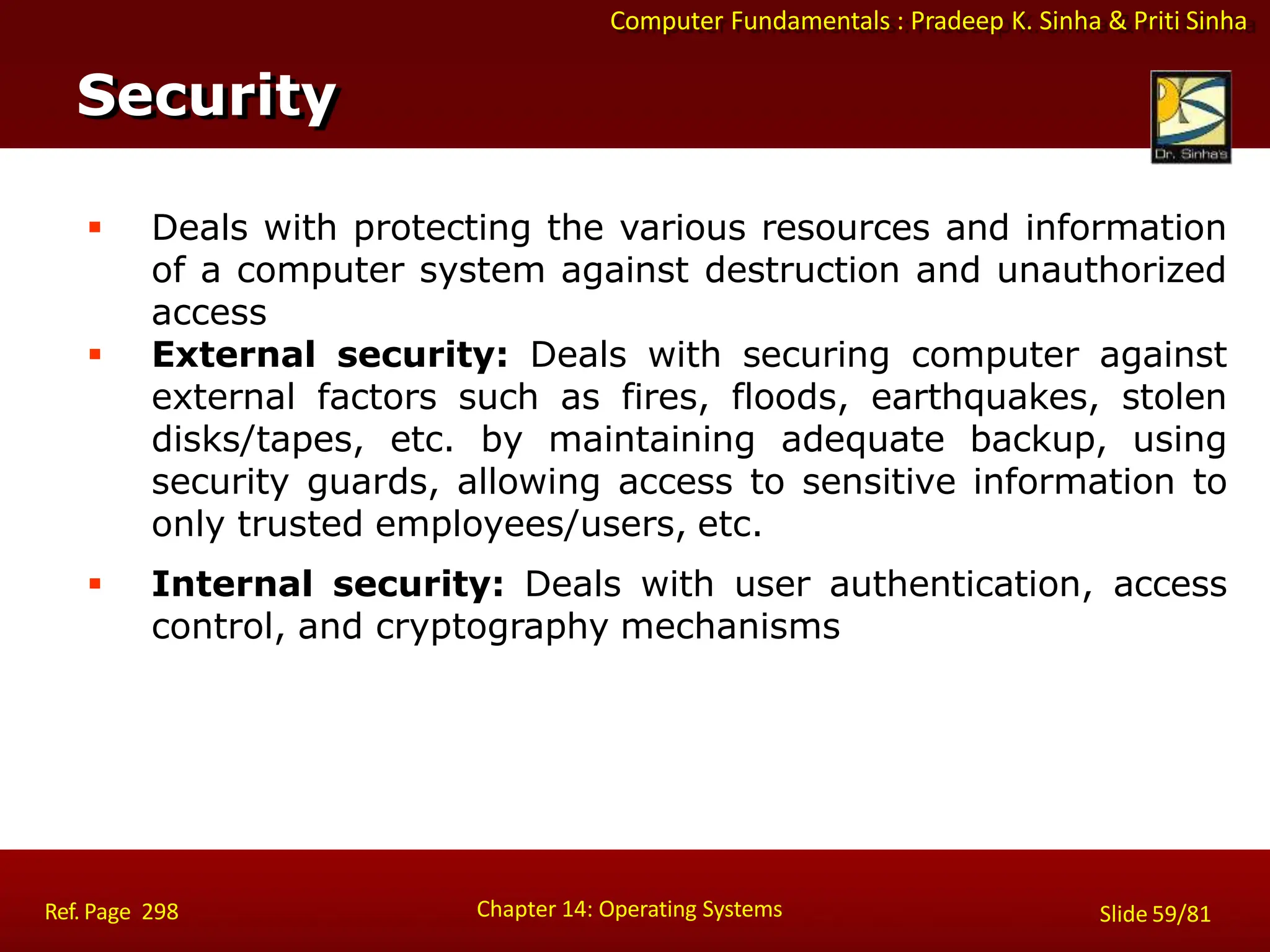 Computer Fundamentals : Pradeep K. Sinha & Priti Sinha
 Deals with protecting the various resources and information
of a computer system against destruction and unauthorized
access
 External security: Deals with securing computer against
external factors such as fires, floods, earthquakes, stolen
disks/tapes, etc. by maintaining adequate backup, using
security guards, allowing access to sensitive information to
only trusted employees/users, etc.
 Internal security: Deals with user authentication, access
control, and cryptography mechanisms
Security
Chapter 14: Operating Systems Slide 59/81
Ref. Page 298
 