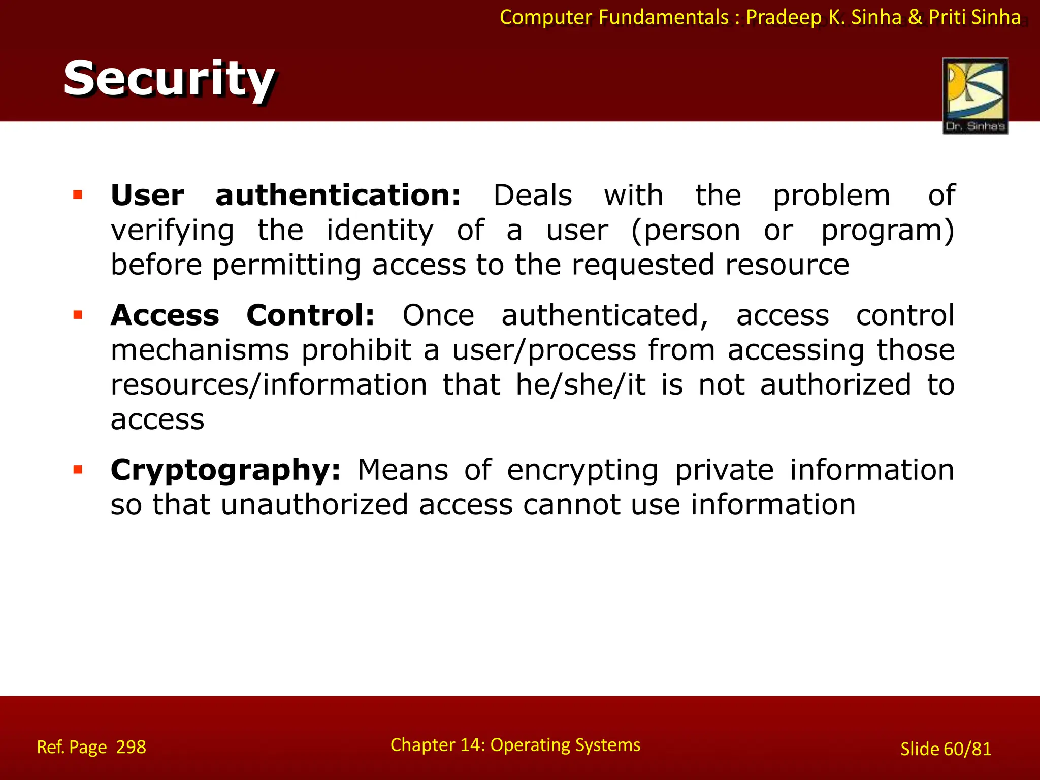 Computer Fundamentals : Pradeep K. Sinha & Priti Sinha
 User authentication: Deals with the problem of
verifying the identity of a user (person or program)
before permitting access to the requested resource
 Access Control: Once authenticated, access control
mechanisms prohibit a user/process from accessing those
resources/information that he/she/it is not authorized to
access
 Cryptography: Means of encrypting private information
so that unauthorized access cannot use information
Security
Chapter 14: Operating Systems Slide 60/81
Ref. Page 298
 