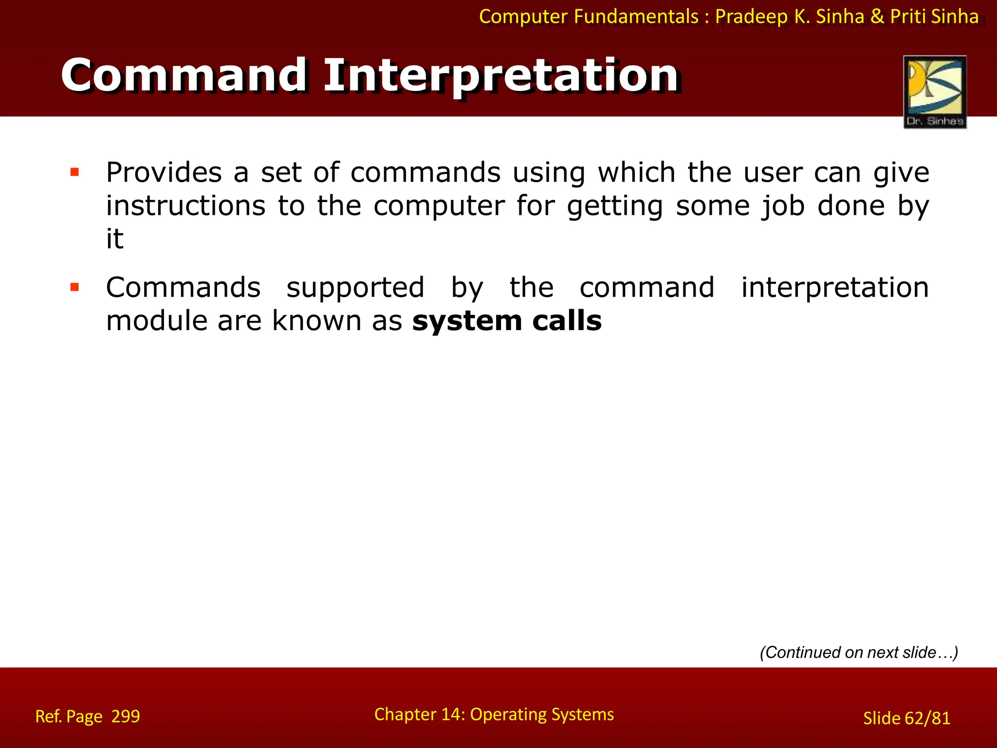 Computer Fundamentals : Pradeep K. Sinha & Priti Sinha
 Provides a set of commands using which the user can give
instructions to the computer for getting some job done by
it
 Commands supported by the command interpretation
module are known as system calls
Command Interpretation
Chapter 14: Operating Systems Slide 62/81
Ref. Page 299
(Continued on next slide…)
 