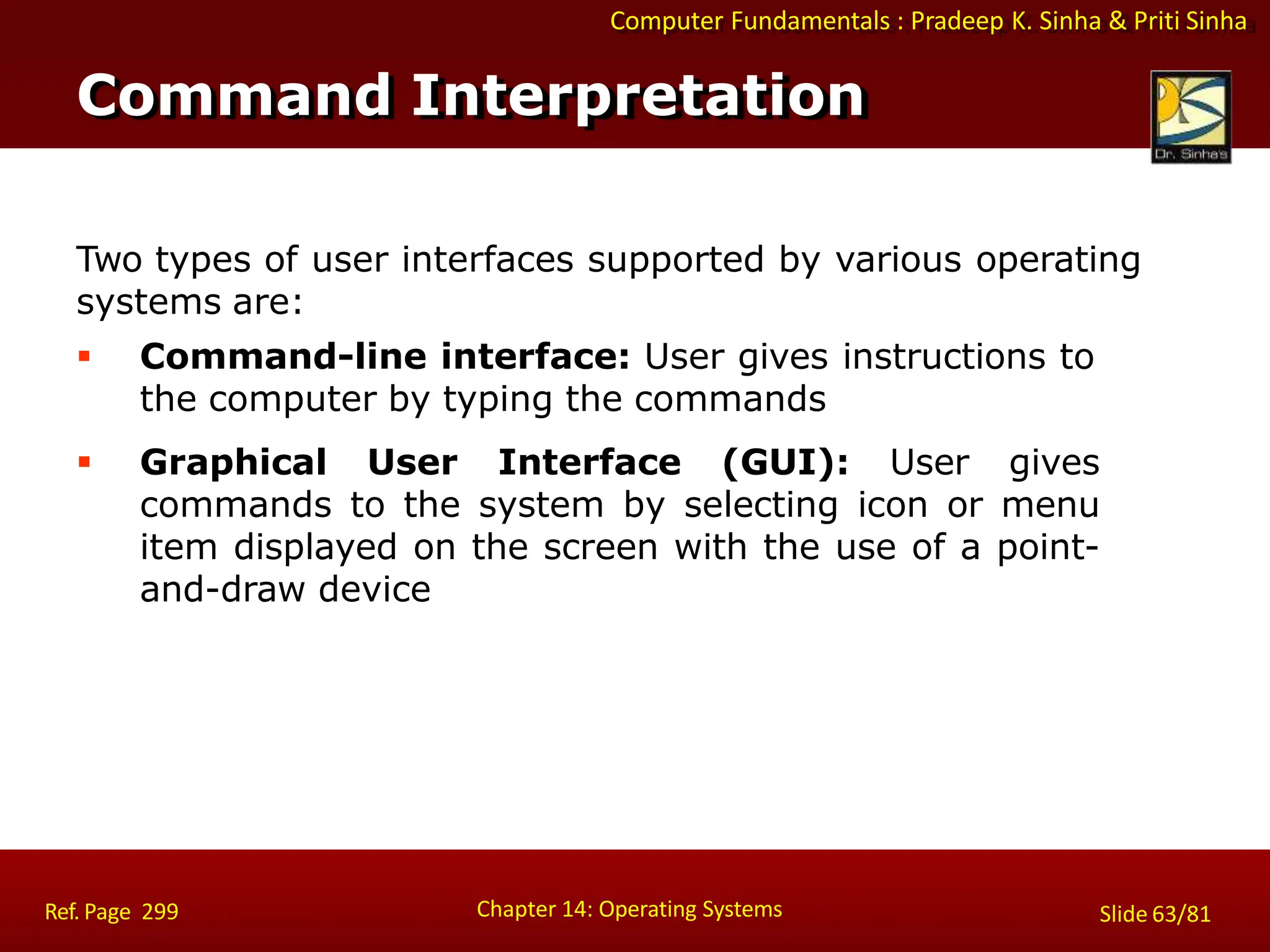 Computer Fundamentals : Pradeep K. Sinha & Priti Sinha
Two types of user interfaces supported by various operating
systems are:
 Command-line interface: User gives instructions to
the computer by typing the commands
 Graphical User Interface (GUI): User gives
commands to the system by selecting icon or menu
item displayed on the screen with the use of a point-
and-draw device
Command Interpretation
Chapter 14: Operating Systems Slide 63/81
Ref. Page 299
 